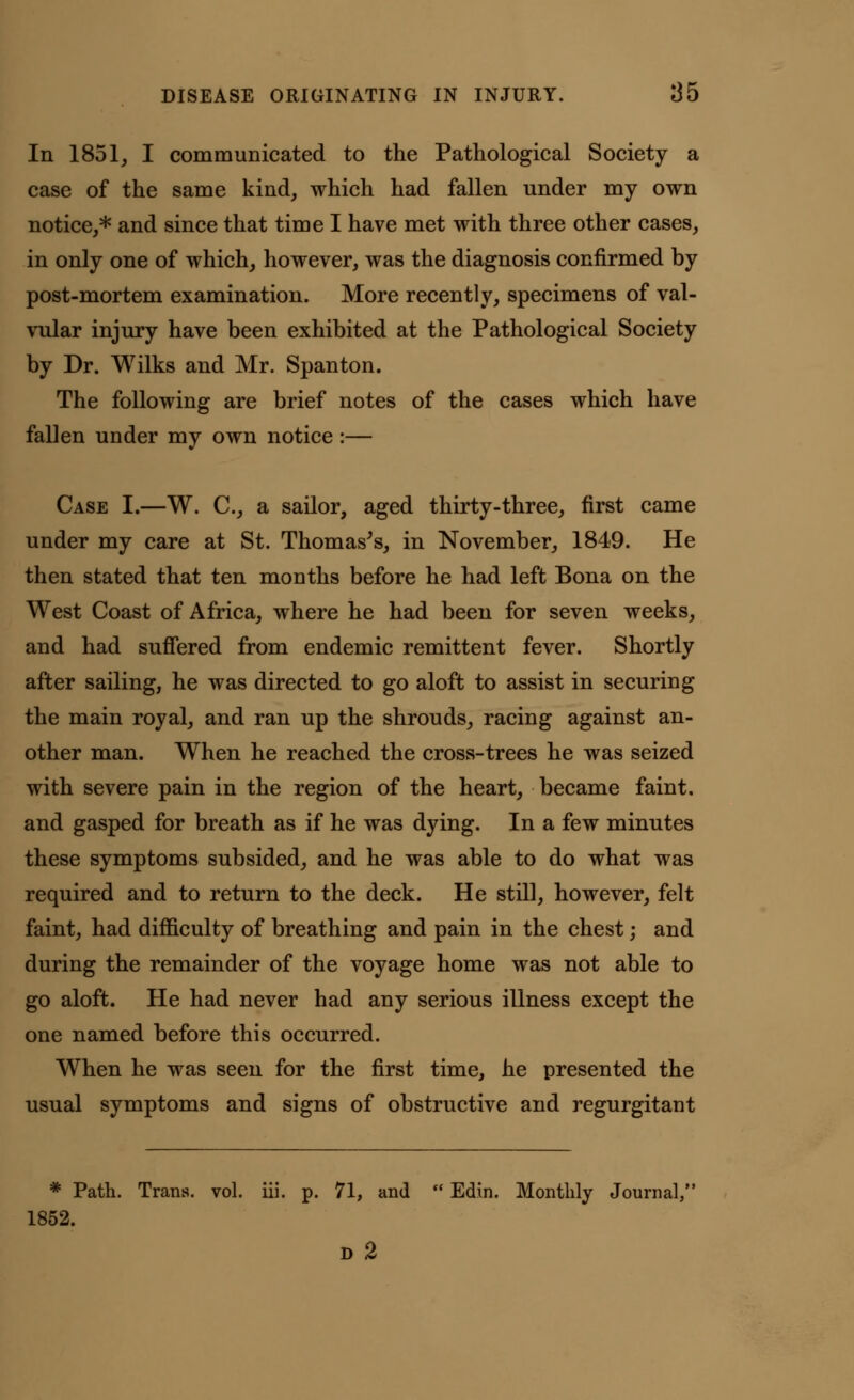 In 1851, I communicated to the Pathological Society a case of the same kind, which had fallen under my own notice,* and since that time I have met with three other cases, in only one of which, however, was the diagnosis confirmed by post-mortem examination. More recently, specimens of val- vular injury have been exhibited at the Pathological Society by Dr. Wilks and Mr. Spanton. The following are brief notes of the cases which have fallen under my own notice :— Case I.—W. C, a sailor, aged thirty-three, first came under my care at St. Thomas's, in November, 1849. He then stated that ten months before he had left Bona on the West Coast of Africa, where he had been for seven weeks, and had suffered from endemic remittent fever. Shortly after sailing, he was directed to go aloft to assist in securing the main royal, and ran up the shrouds, racing against an- other man. When he reached the cross-trees he was seized with severe pain in the region of the heart, became faint, and gasped for breath as if he was dying. In a few minutes these symptoms subsided, and he was able to do what was required and to return to the deck. He still, however, felt faint, had difficulty of breathing and pain in the chest; and during the remainder of the voyage home was not able to go aloft. He had never had any serious illness except the one named before this occurred. When he was seen for the first time, he presented the usual symptoms and signs of obstructive and regurgitant * Path. Trans, vol. iii. p. 71, and  Edin. Monthly Journal, 1852. D 2