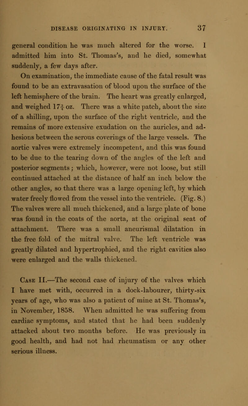 general condition he was much altered for the worse. 1 admitted him into St. Thomas's, and he died, somewhat suddenly, a few days after. On examination, the immediate cause of the fatal result was found to be an extravasation of blood upon the surface of the left hemisphere of the brain. The heart was greatly enlarged, and weighed 17^ oz. There was a white patch, about the size of a shilling, upon the surface of the right ventricle, and the remains of more extensive exudation on the auricles, and ad- hesions between the serous coverings of the large vessels. The aortic valves were extremely incompetent, and this was found to be due to the tearing down of the angles of the left and posterior segments; which, however, were not loose, but still continued attached at the distance of half an inch below the other angles, so that there was a large opening left, by which water freely flowed from the vessel into the ventricle. (Fig. 8.) The valves were all much thickened, and a large plate of bone was found in the coats of the aorta, at the original seat of attachment. There was a small aneurismal dilatation in the free fold of the mitral valve. The left ventricle was greatly dilated and hypertrophied, and the right cavities also were enlarged and the walls thickened. Case II.—The second case of injury of the valves which I have met with, occurred in a dock-labourer, thirty-six years of age, who was also a patient of mine at St. Thomas's, in November, 1858. When admitted he was suffering from cardiac symptoms, and stated that he had been suddenly attacked about two months before. He was previously in good health, and had not had rheumatism or any other serious illness.