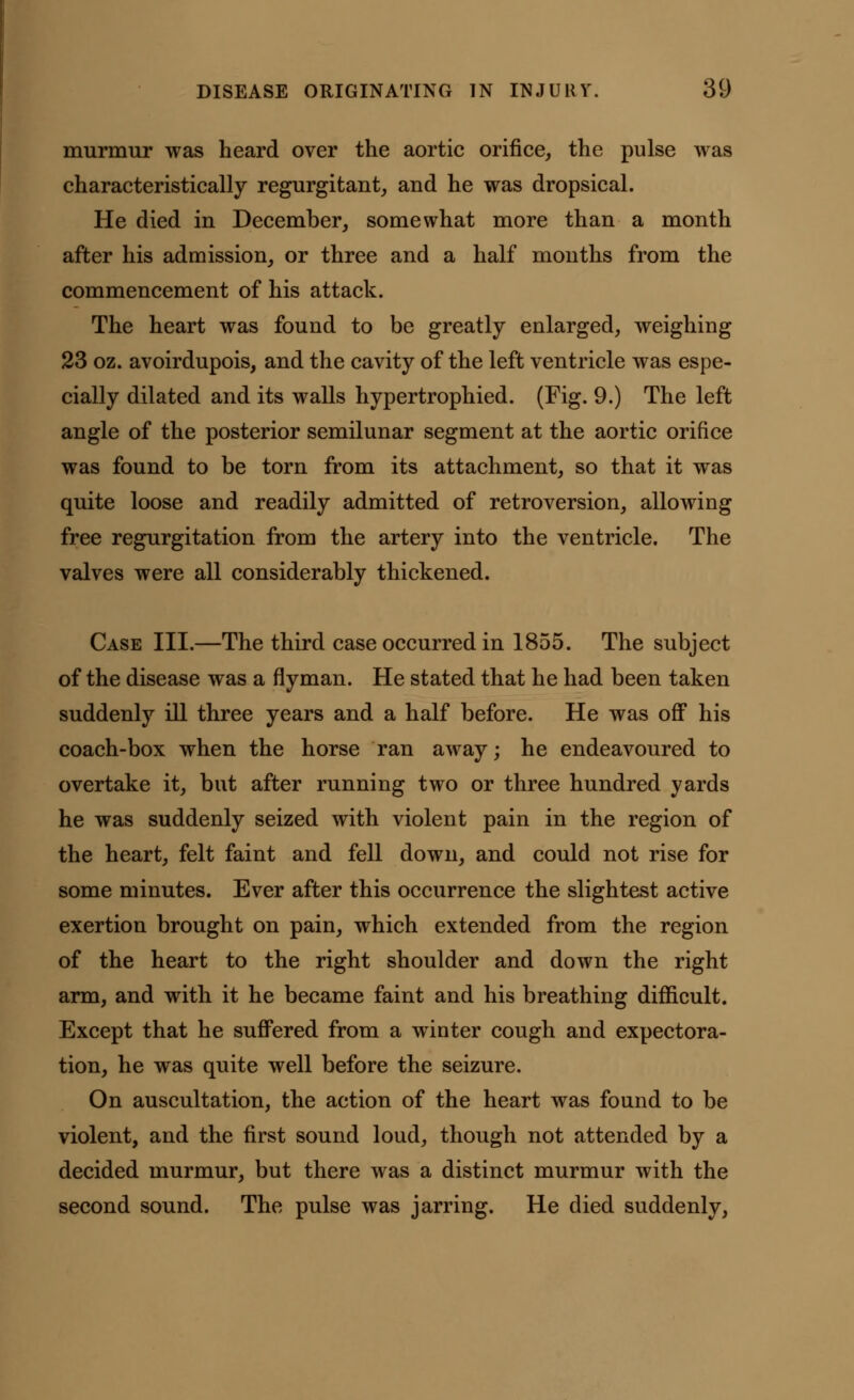 murmur was heard over the aortic orifice, the pulse was characteristically regurgitant, and he was dropsical. He died in December, somewhat more than a month after his admission, or three and a half months from the commencement of his attack. The heart was found to be greatly enlarged, weighing 23 oz. avoirdupois, and the cavity of the left ventricle was espe- cially dilated and its walls hypertrophied. (Fig. 9.) The left angle of the posterior semilunar segment at the aortic orifice was found to be torn from its attachment, so that it was quite loose and readily admitted of retroversion, allowing free regurgitation from the artery into the ventricle. The valves were all considerably thickened. Case III.—The third case occurred in 1855. The subject of the disease was a flyman. He stated that he had been taken suddenly ill three years and a half before. He was off his coach-box when the horse ran away; he endeavoured to overtake it, but after running two or three hundred yards he was suddenly seized with violent pain in the region of the heart, felt faint and fell down, and could not rise for some minutes. Ever after this occurrence the slightest active exertion brought on pain, which extended from the region of the heart to the right shoulder and down the right arm, and with it he became faint and his breathing difficult. Except that he suffered from a winter cough and expectora- tion, he was quite well before the seizure. On auscultation, the action of the heart was found to be violent, and the first sound loud, though not attended by a decided murmur, but there was a distinct murmur with the second sound. The pulse was jarring. He died suddenly,