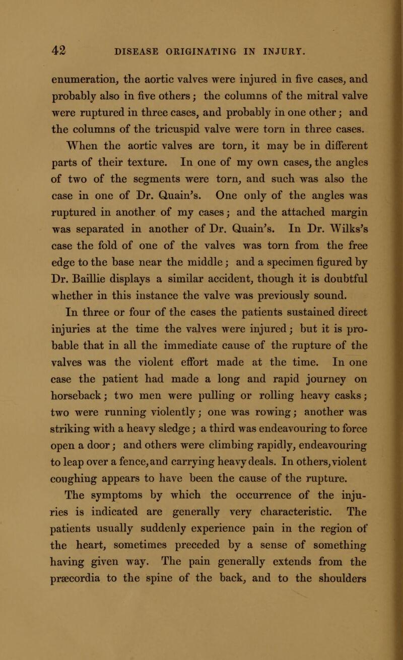 enumeration, the aortic valves were injured in five cases, and probably also in five others; the columns of the mitral valve were ruptured in three cases, and probably in one other; and the columns of the tricuspid valve were torn in three cases. When the aortic valves are torn, it may be in different parts of their texture. In one of my own cases, the angles of two of the segments were torn, and such was also the case in one of Dr. Quain's. One only of the angles was ruptured in another of my cases; and the attached margin was separated in another of Dr. Quain's. In Dr. Wilks's case the fold of one of the valves was torn from the free edge to the base near the middle; and a specimen figured by Dr. Baillie displays a similar accident, though it is doubtful whether in this instance the valve was previously sound. In three or four of the cases the patients sustained direct injuries at the time the valves were injured; but it is pro- bable that in all the immediate cause of the rupture of the valves was the violent effort made at the time. In one case the patient had made a long and rapid journey on horseback; two men were pulling or rolling heavy casks; two were running violently; one was rowing; another was striking with a heavy sledge; a third was endeavouring to force open a door; and others were climbing rapidly, endeavouring to leap over a fence, and carrying heavy deals. In others, violent coughing appears to have been the cause of the rupture. The symptoms by which the occurrence of the inju- ries is indicated are generally very characteristic. The patients usually suddenly experience pain in the region of the heart, sometimes preceded by a sense of something having given way. The pain generally extends from the prsecordia to the spine of the back, and to the shoulders