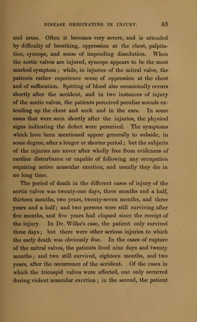 and arms. Often it becomes very severe, and is attended by difficulty of breathing, oppression at the chest, palpita- tion, syncope, and sense of impending dissolution. When the aortic valves are injured, syncope appears to be the most marked symptom; while, in injuries of the mitral valve, the patients rather experience sense of oppression at the chest and of suffocation. Spitting of blood also occasionally occurs shortly after the accident, and in two instances of injury of the aortic valves, the patients perceived peculiar sounds ex- tending up the chest and neck and in the ears. In some cases that were seen shortly after the injuries, the physical signs indicating the defect were perceived. The symptoms which have been mentioned appear generally to subside, in some degree, after a longer or shorter period; but the subjects of the injuries are never after wholly free from evidences of cardiac disturbance or capable of following any occupation requiring active muscular exertion, and usually they die in no long time. The period of death in the different cases of injury of the aortic valves was twenty-one days, three months and a half, thirteen months, two years, twenty-seven months, and three years and a half; and two persons were still surviving after five months, and five years had elapsed since the receipt of the injury. In Dr. Wilks's case, the patient only survived three days; but there were other serious injuries to which the early death was obviously due. In the cases of rupture of the mitral valves, the patients lived nine days and twenty months; and two still survived, eighteen months, and two years, after the occurrence of the accident. Of the cases in which the tricuspid valves were affected, one only occurred during violent muscular exertion; in the second, the patient