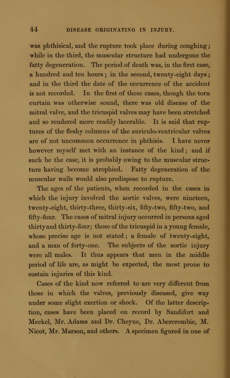 was phthisical, and the rupture took place during coughing; while in the third, the muscular structure had undergone the fatty degeneration. The period of death was, in the first case, a hundred and ten hours; in the second, twenty-eight days; and in the third the date of the occurrence of the accident is not recorded. In the first of these cases, though the torn curtain was otherwise sound, there was old disease of the mitral valve, and the tricuspid valves may have been stretched and so rendered more readily lacerable. It is said that rup- tures of the fleshy columns of the auriculo-ventricular valves are of not uncommon occurrence in phthisis. I have never however myself met with an instance of the kind; and if such be the case, it is probably owing to the muscular struc- ture having become atrophied. Fatty degeneration of the muscular walls would also predispose to rupture. The ages of the patients, when recorded in the cases in which the injury involved the aortic valves, were nineteen, twenty-eight, thirty-three, thirty-six, fifty-two, fifty-two, and fifty-four. The cases of mitral injury occurred in persons aged thirty and thirty-four; those of the tricuspid in a young female, whose precise age is not stated; a female of twenty-eight, and a man of forty-one. The subjects of the aortic injury were all males. It thus appears that men in the middle period of life are, as might be expected, the most prone to sustain injuries of this kind. Cases of the kind now referred to are very different from those in which the valves, previously diseased, give way under some slight exertion or shock. Of the latter descrip- tion, cases have been placed on record by Sandifort and Meckel, Mr. Adams and Dr. Cheyne, Dr. Abercrombie, M. Nicot, Mr. Marson, and others. A specimen figured in one of