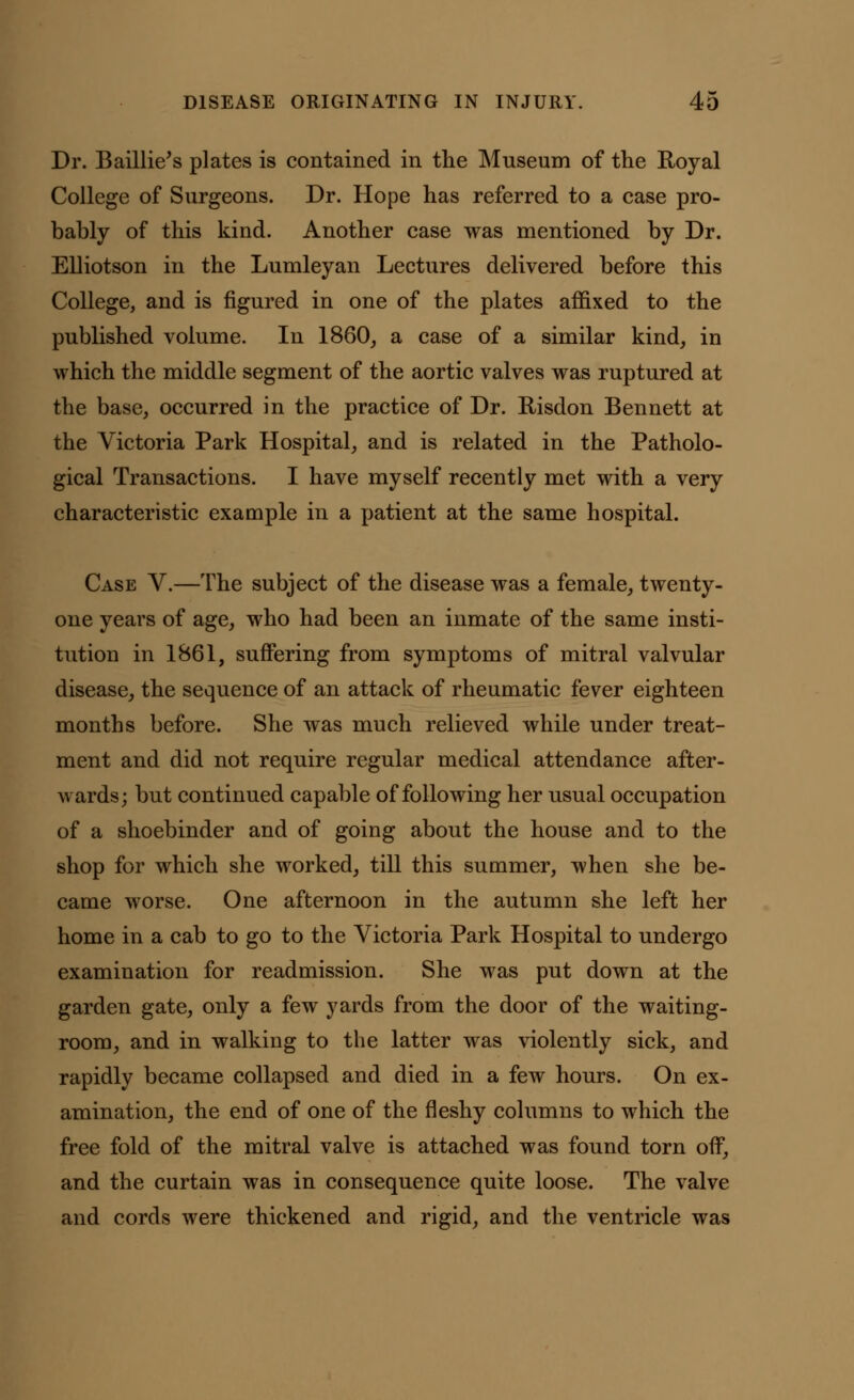 Dr. Baillie's plates is contained in the Museum of the Royal College of Surgeons. Dr. Hope has referred to a case pro- bably of this kind. Another case was mentioned by Dr. Elliotson in the Lumleyan Lectures delivered before this College, and is figured in one of the plates affixed to the published volume. In 1860, a case of a similar kind, in which the middle segment of the aortic valves was ruptured at the base, occurred in the practice of Dr. Risdon Bennett at the Victoria Park Hospital, and is related in the Patholo- gical Transactions. I have myself recently met with a very characteristic example in a patient at the same hospital. Case V.—The subject of the disease was a female, twenty- one years of age, who had been an inmate of the same insti- tution in 1861, suffering from symptoms of mitral valvular disease, the sequence of an attack of rheumatic fever eighteen months before. She was much relieved while under treat- ment and did not require regular medical attendance after- wards; but continued capable of following her usual occupation of a shoebinder and of going about the house and to the shop for which she worked, till this summer, when she be- came worse. One afternoon in the autumn she left her home in a cab to go to the Victoria Park Hospital to undergo examination for readmission. She was put down at the garden gate, only a few yards from the door of the waiting- room, and in walking to the latter was violently sick, and rapidly became collapsed and died in a few hours. On ex- amination, the end of one of the fleshy columns to which the free fold of the mitral valve is attached was found torn off, and the curtain was in consequence quite loose. The valve and cords were thickened and rigid, and the ventricle was