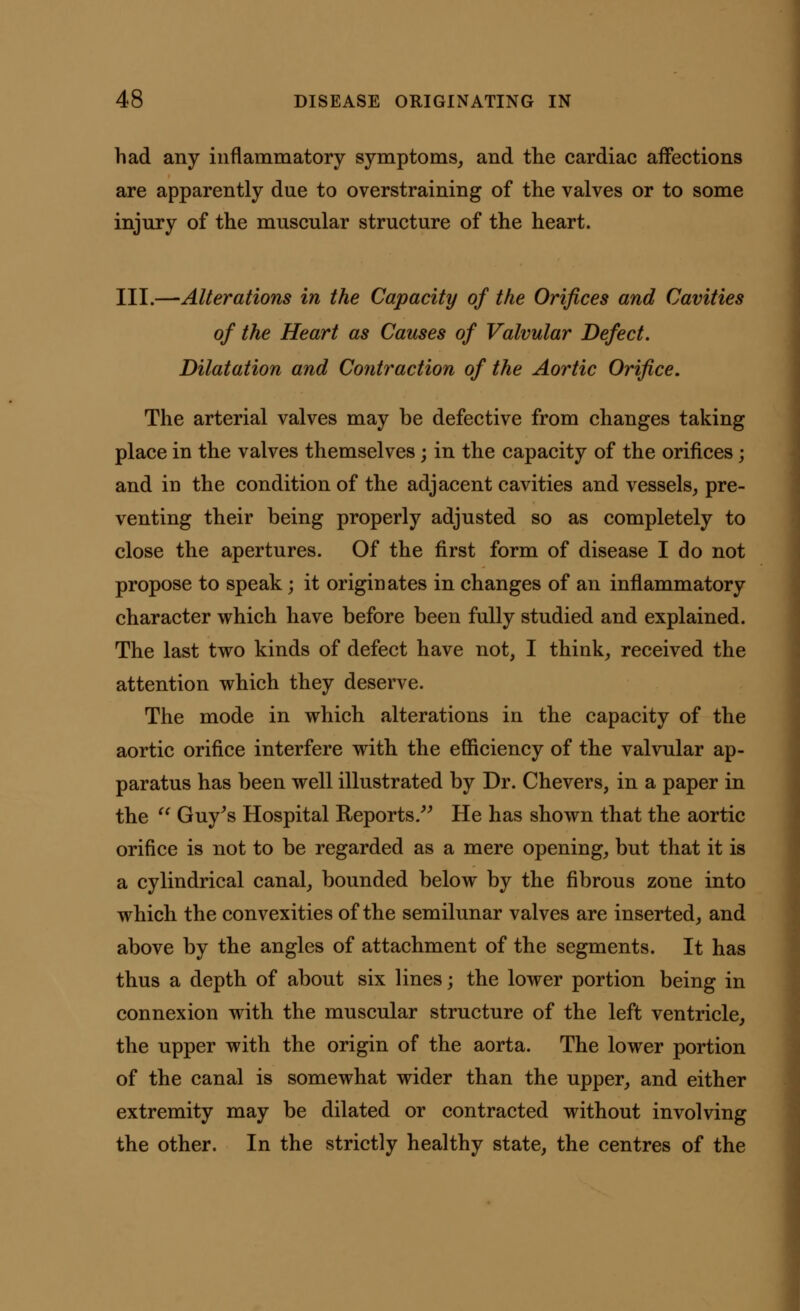 had any inflammatory symptoms, and the cardiac affections are apparently due to overstraining of the valves or to some injury of the muscular structure of the heart. III.—Alterations in the Capacity of the Orifices and Cavities of the Heart as Causes of Valvular Defect. Dilatation and Contraction of the Aortic Orifice. The arterial valves may be defective from changes taking place in the valves themselves ; in the capacity of the orifices; and in the condition of the adjacent cavities and vessels, pre- venting their being properly adjusted so as completely to close the apertures. Of the first form of disease I do not propose to speak; it originates in changes of an inflammatory character which have before been fully studied and explained. The last two kinds of defect have not, I think, received the attention which they deserve. The mode in which alterations in the capacity of the aortic orifice interfere with the efficiency of the valvular ap- paratus has been well illustrated by Dr. Chevers, in a paper in the  Guy's Hospital Reports. He has shown that the aortic orifice is not to be regarded as a mere opening, but that it is a cylindrical canal, bounded below by the fibrous zone into which the convexities of the semilunar valves are inserted, and above by the angles of attachment of the segments. It has thus a depth of about six lines; the lower portion being in connexion with the muscular structure of the left ventricle, the upper with the origin of the aorta. The lower portion of the canal is somewhat wider than the upper, and either extremity may be dilated or contracted without involving the other. In the strictly healthy state, the centres of the