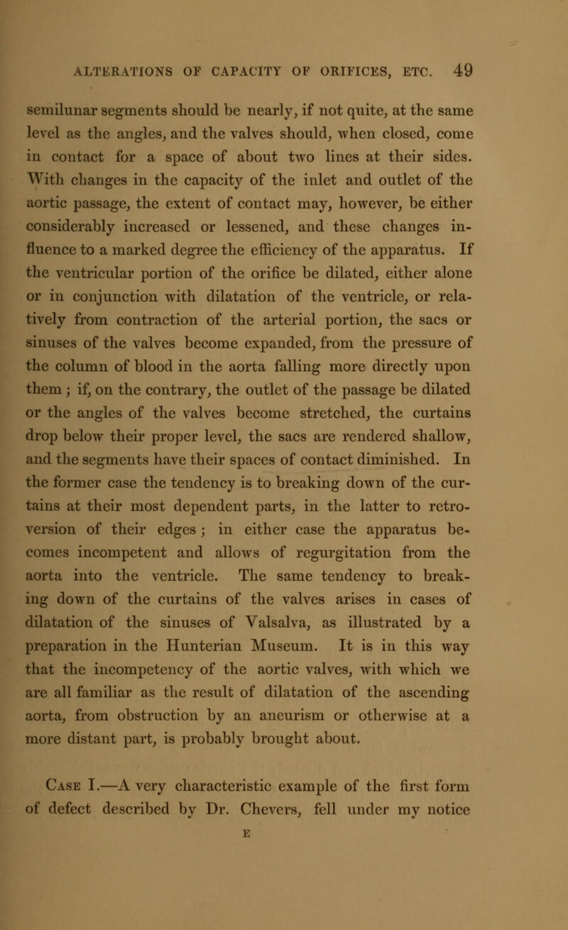 semilunar segments should be nearly, if not quite, at the same level as the angles, and the valves should, when closed, come in contact for a space of about two lines at their sides. With changes in the capacity of the inlet and outlet of the aortic passage, the extent of contact may, however, be either considerably increased or lessened, and these changes in- fluence to a marked degree the efficiency of the apparatus. If the ventricular portion of the orifice be dilated, either alone or in conjunction with dilatation of the ventricle, or rela- tively from contraction of the arterial portion, the sacs or sinuses of the valves become expanded, from the pressure of the column of blood in the aorta falling more directly upon them; if, on the contrary, the outlet of the passage be dilated or the angles of the valves become stretched, the curtains drop below their proper level, the sacs are rendered shallow, and the segments have their spaces of contact diminished. In the former case the tendency is to breaking down of the cur- tains at their most dependent parts, in the latter to retro- version of their edges; in either case the apparatus be- comes incompetent and allows of regurgitation from the aorta into the ventricle. The same tendency to break- ing down of the curtains of the valves arises in cases of dilatation of the sinuses of Valsalva, as illustrated by a preparation in the Hunterian Museum. It is in this way that the incompetency of the aortic valves, with which we are all familiar as the result of dilatation of the ascending aorta, from obstruction by an aneurism or otherwise at a more distant part, is probably brought about. Case I.—A very characteristic example of the first form of defect described by Dr. Chevers, fell under my notice