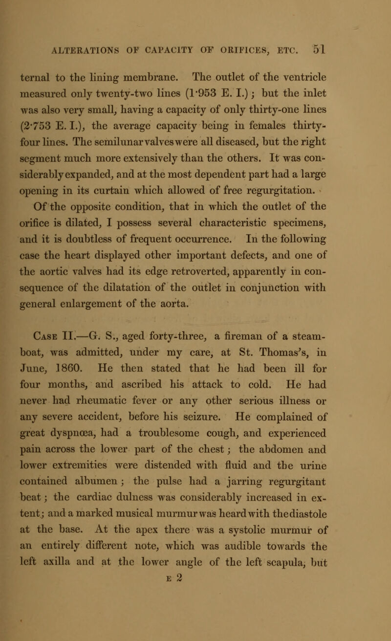 ternal to the lining membrane. The outlet of the ventricle measured only twenty-two lines (1*953 E. I.); but the inlet was also very small, having a capacity of only thirty-one lines (2*753 E. I.), the average capacity being in females thirty- four lines. The semilunar valves were all diseased, but the right segment much more extensively than the others. It was con- siderably expanded, and at the most dependent part had a large opening in its curtain which allowed of free regurgitation. Of the opposite condition, that in which the outlet of the orifice is dilated, I possess several characteristic specimens, and it is doubtless of frequent occurrence. In the following case the heart displayed other important defects, and one of the aortic valves had its edge retroverted, apparently in con- sequence of the dilatation of the outlet in conjunction with general enlargement of the aorta. Case II.—G. S., aged forty-three, a fireman of a steam- boat, was admitted, under my care, at St. Thomas's, in June, 1860. He then stated that he had been ill for four months, and ascribed his attack to cold. He had never had rheumatic fever or any other serious illness or any severe accident, before his seizure. He complained of great dyspnoea, had a troublesome cough, and experienced pain across the lower part of the chest; the abdomen and lower extremities were distended with fluid and the urine contained albumen; the pulse had a jarring regurgitant beat; the cardiac dulness was considerably increased in ex- tent; and a marked musical murmur was heard with the diastole at the base. At the apex there was a systolic murmur of an entirely different note, which was audible towards the left axilla and at the lower angle of the left scapula, but e 2