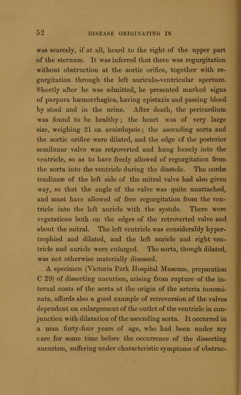 was scarcely, if at all, heard to the right of the upper part of the sternum. It was inferred that there was regurgitation without obstruction at the aortic orifice, together with re- gurgitation through the left auriculo-ventricular aperture. Shortly after he was admitted, he presented marked signs of purpura hemorrhagica, having epistaxis and passing blood by stool and in the urine. After death, the pericardium was found to be healthy; the heart was of very large size, weighing 21 oz. avoirdupois; the ascending aorta and the aortic orifice were dilated, and the edge of the posterior semilunar valve was retroverted and hung loosely into the ventricle, so as to have freely allowed of regurgitation from the aorta into the ventricle during the diastole. The cordse tendinese of the left side of the mitral valve had also given way, so that the angle of the valve was quite unattached, and must have allowed of free regurgitation from the ven- tricle into the left auricle with the systole. There were vegetations both on the edges of the retroverted valve and about the mitral. The left ventricle was considerably hyper- trophied and dilated, and the left auricle and right ven- tricle and auricle were enlarged. The aorta, though dilated, was not otherwise materially diseased. A specimen (Victoria Park Hospital Museum, preparation C 29) of dissecting aneurism, arising from rupture of the in- ternal coats of the aorta at the origin of the arteria innomi- nata, affords also a good example of retroversion of the valves dependent on enlargement of the outlet of the ventricle in con- junction with dilatation of the ascending aorta. It occurred in a man forty-four years of age, who had been under my care for some time before the occurrence of the dissecting aneurism, suffering under characteristic symptoms of obstruc-