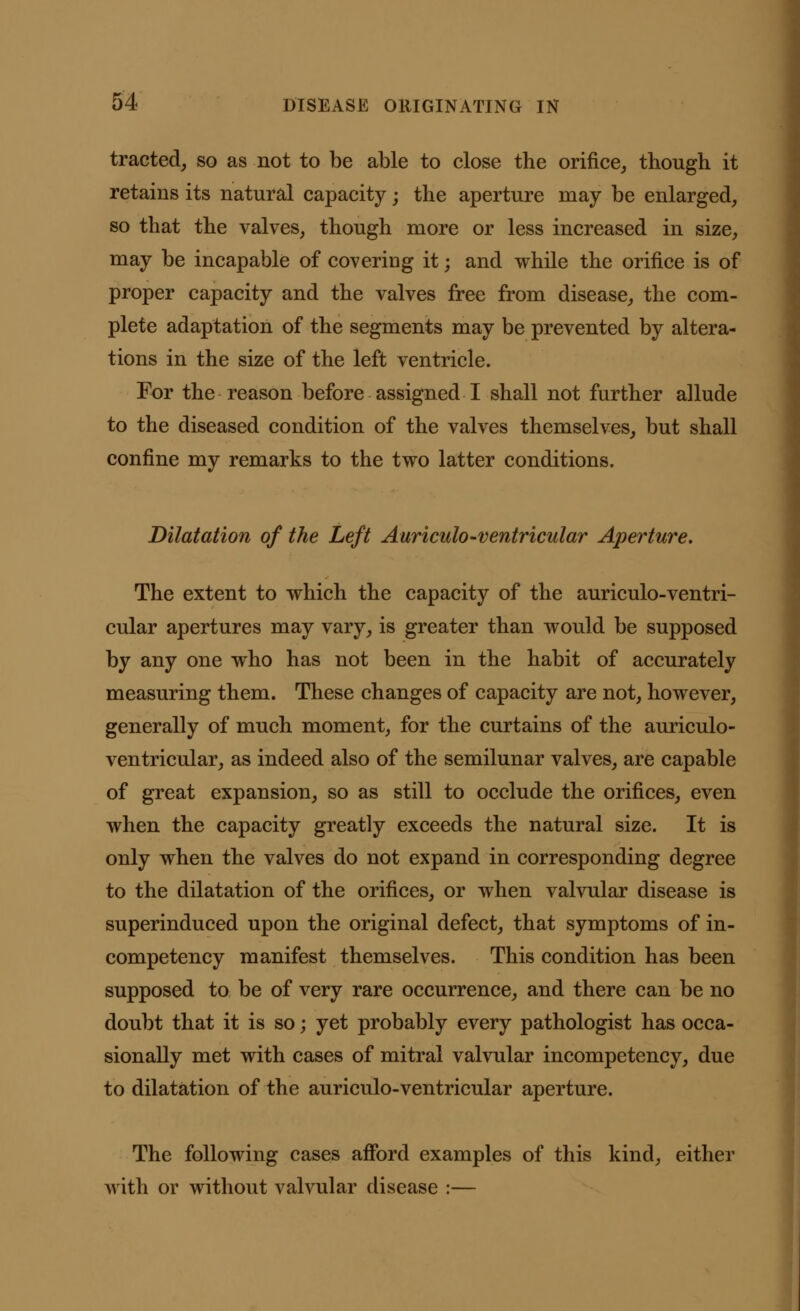 tracted, so as not to be able to close the orifice, though it retains its natural capacity; the aperture may be enlarged, so that the valves, though more or less increased in size, may be incapable of covering it; and while the orifice is of proper capacity and the valves free from disease, the com- plete adaptation of the segments may be prevented by altera- tions in the size of the left ventricle. For the reason before assigned I shall not further allude to the diseased condition of the valves themselves, but shall confine my remarks to the two latter conditions. Dilatation of the Left Auriculo-ventricular Aperture. The extent to which the capacity of the auriculo-ventri- cular apertures may vary, is greater than would be supposed by any one who has not been in the habit of accurately measuring them. These changes of capacity are not, however, generally of much moment, for the curtains of the auriculo- ventricular, as indeed also of the semilunar valves, are capable of great expansion, so as still to occlude the orifices, even when the capacity greatly exceeds the natural size. It is only when the valves do not expand in corresponding degree to the dilatation of the orifices, or when valvular disease is superinduced upon the original defect, that symptoms of in- competency manifest themselves. This condition has been supposed to be of very rare occurrence, and there can be no doubt that it is so; yet probably every pathologist has occa- sionally met with cases of mitral valvular incompetency, due to dilatation of the auriculo-ventricular aperture. The following cases afford examples of this kind, either with or without valvular disease :—