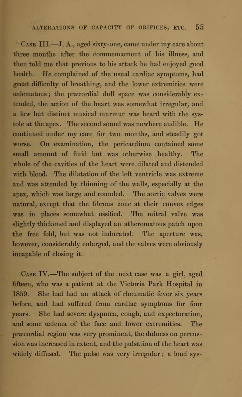 ' Case III.—J. A., aged sixty-one, came under my care about three months after the commencement of his illness, and then told me that previous to his attack he had enjoyed good health. He complained of the usual cardiac symptoms, had great difficulty of breathing, and the lower extremities were oedematous; the precordial dull space was considerably ex- tended, the action of the heart was somewhat irregular, and a low but distinct musical murmur was heard with the sys- tole at the apex. The second sound was nowhere audible. He continued under my care for two months, and steadily got worse. On examination, the pericardium contained some small amount of fluid but was otherwise healthy. The whole of the cavities of the heart were dilated and distended with blood. The dilatation of the left ventricle was extreme and was attended by thinning of the walls, especially at the apex, which was large and rounded. The aortic valves were natural, except that the fibrous zone at their convex edges was in places somewhat ossified. The mitral valve was slightly thickened and displayed an atheromatous patch upon the free fold, but was not indurated. The aperture was, however, considerably enlarged, and the valves were obviously incapable of closing it. Case IV.—The subject of the next case was a girl, aged fifteen, who was a patient at the Victoria Park Hospital in 1859. She had had an attack of rheumatic fever six years before, and had suffered from cardiac symptoms for four years. She had severe dyspnoea, cough, and expectoration, and some oedema of the face and lower extremities. The prsecordial region was very prominent, the dulness on percus- sion was increased in extent, and the pulsation of the heart was widely diffused. The pulse was very irregular; a loud sys-