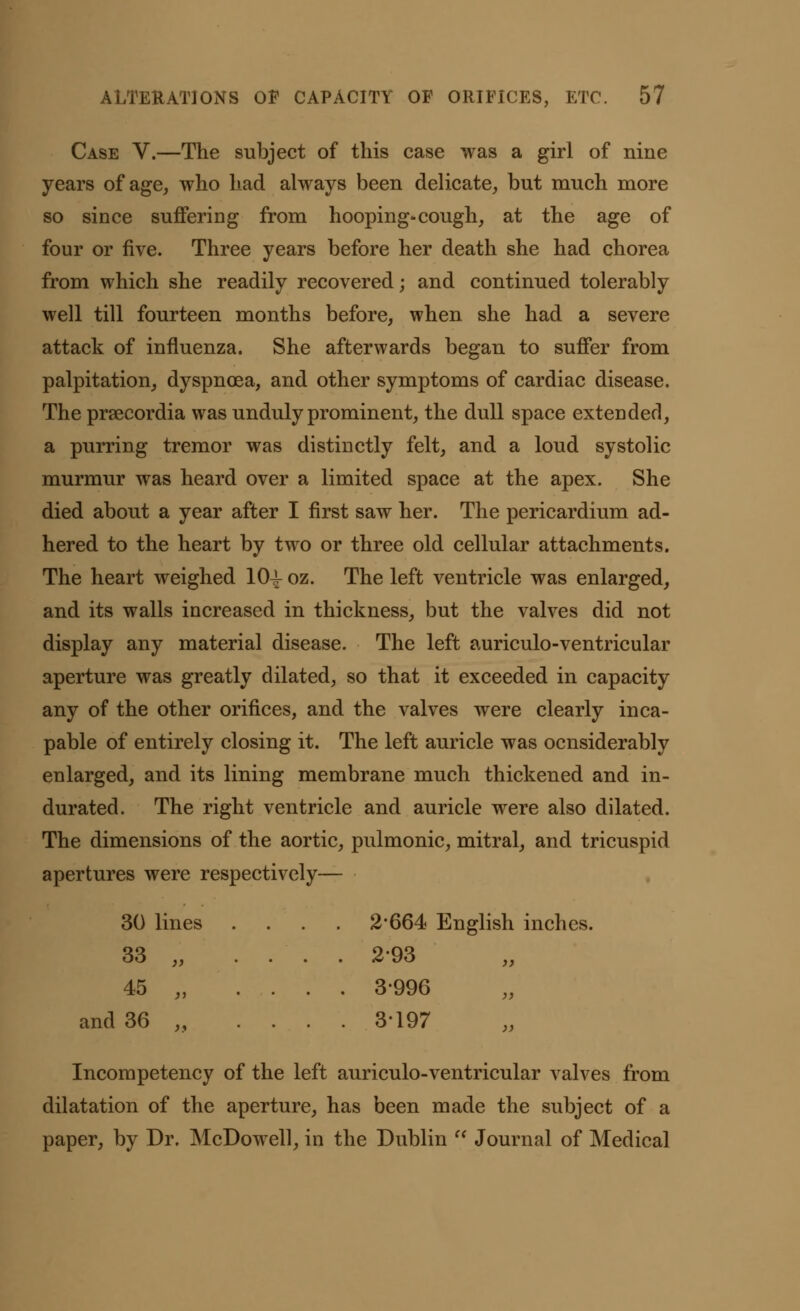 Case V.—The subject of this case was a girl of nine years of age, who had always been delicate, but much more so since suffering from hooping-cough, at the age of four or five. Three years before her death she had chorea from which she readily recovered; and continued tolerably well till fourteen months before, when she had a severe attack of influenza. She afterwards began to suffer from palpitation, dyspnoea, and other symptoms of cardiac disease. The prsecordia was unduly prominent, the dull space extended, a purring tremor was distinctly felt, and a loud systolic murmur was heard over a limited space at the apex. She died about a year after I first saw her. The pericardium ad- hered to the heart by two or three old cellular attachments. The heart weighed 10^ oz. The left ventricle was enlarged, and its walls increased in thickness, but the valves did not display any material disease. The left auriculo-ventricular aperture was greatly dilated, so that it exceeded in capacity any of the other orifices, and the valves were clearly inca- pable of entirely closing it. The left auricle was ocnsiderably enlarged, and its lining membrane much thickened and in- durated. The right ventricle and auricle were also dilated. The dimensions of the aortic, pulmonic, mitral, and tricuspid apertures were respectively— 30 lines . . 2*664 English inches, 33 „ . . 293 45 „ . . 3996 and 36 „ . . . 3197 Incompetency of the left auriculo-ventricular valves from dilatation of the aperture, has been made the subject of a paper, by Dr. McDowell, in the Dublin  Journal of Medical