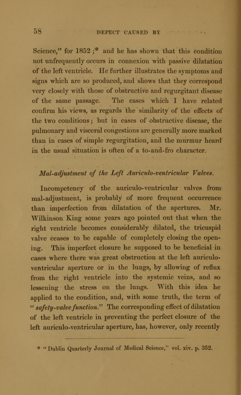 Science, for 1852 j* and he has shown that this condition not unfrequently occurs in connexion with passive dilatation of the left ventricle. He further illustrates the symptoms and signs which are so produced, and shows that they correspond very closely with those of obstructive and regurgitant disease of the same passage. The cases which I have related confirm his views, as regards the similarity of the effects of the two conditions; but in cases of obstructive disease, the pulmonary and visceral congestions are generally more marked than in cases of simple regurgitation, and the murmur heard in the usual situation is often of a to-and-fro character. Mai-adjustment of the Left Auriculo-ventricular Valves. Incompetency of the auriculo-ventricular valves from mal-adjustment, is probably of more frequent occurrence than imperfection from dilatation of the apertures. Mr. Wilkinson King some years ago pointed out that when the right ventricle becomes considerably dilated, the tricuspid valve ceases to be capable of completely closing the open- ing. This imperfect closure he supposed to be beneficial in cases where there was great obstruction at the left auriculo- ventricular aperture or in the lungs, by allowing of reflux from the right ventricle into the systemic veins, and so lessening the stress on the lungs. With this idea he applied to the condition, and, with some truth, the term of  safety-valve function The corresponding effect of dilatation of the left ventricle in preventing the perfect closure of the left auriculo-ventricular aperture, has, however, only recently * Dublin Quarterly Journal of Medical Science, vol. xiv. p. 352.