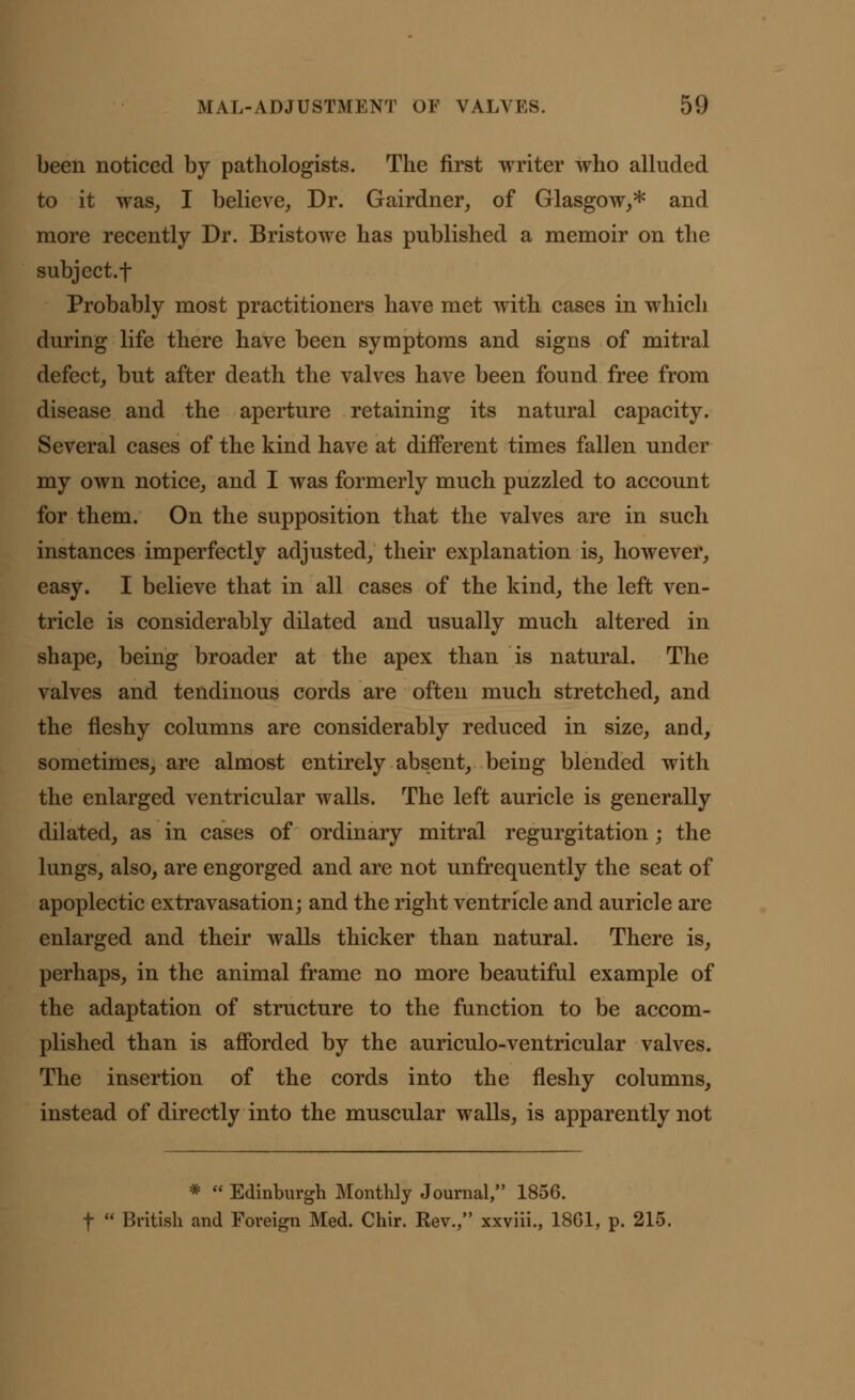 been noticed by pathologists. The first writer who alluded to it was, I believe, Dr. Gairdner, of Glasgow,* and more recently Dr. Bristowe has published a memoir on the subject.f Probably most practitioners have met with cases in which during life there have been symptoms and signs of mitral defect, but after death the valves have been found free from disease and the aperture retaining its natural capacity. Several cases of the kind have at different times fallen under my own notice, and I was formerly much puzzled to account for them. On the supposition that the valves are in such instances imperfectly adjusted, their explanation is, however, easy. I believe that in all cases of the kind, the left ven- tricle is considerably dilated and usually much altered in shape, being broader at the apex than is natural. The valves and tendinous cords are often much stretched, and the fleshy columns are considerably reduced in size, and, sometimes, are almost entirely absent, being blended with the enlarged ventricular walls. The left auricle is generally dilated, as in cases of ordinary mitral regurgitation; the lungs, also, are engorged and are not unfrequently the seat of apoplectic extravasation; and the right ventricle and auricle are enlarged and their walls thicker than natural. There is, perhaps, in the animal frame no more beautiful example of the adaptation of structure to the function to be accom- plished than is afforded by the auriculo-ventricular valves. The insertion of the cords into the fleshy columns, instead of directly into the muscular walls, is apparently not *  Edinburgh Monthly Journal, 1856. f  British and Foreign Med. Chir. Rev., xxviii., 1861, p. 215.