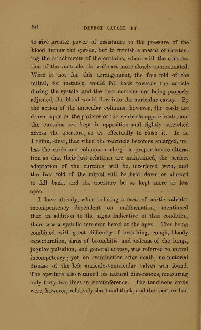 to give greater power of resistance to the pressure of the blood during the systole, but to furnish a means of shorten- ing the attachments of the curtains, when, with the contrac- tion of the ventricle, the walls are more closely approximated. Were it not for this arrangement, the free fold of the mitral, for instance, would fall back towards the auricle during the systole, and the two curtains not being properly adjusted, the blood would flow into the auricular cavity. By the action of the muscular columns, however, the cords are drawn upon as the parietes of the ventricle approximate, and the curtains are kept in apposition and tightly stretched across the aperture, so as effectually to close it. It is, I think, clear, that when the ventricle becomes enlarged, un- less the cords and columns undergo a proportionate altera- tion so that their just relations are maintained, the perfect adaptation of the curtains will be, interfered with, and the free fold of the mitral will be held down or allowed to fall back, and the aperture be so kept more or less open. I have already, when relating a case of aortic valvular incompentency dependent on malformation, mentioned that in addition to the signs indicative of that condition, there was a systolic murmur heard at the apex. This being combined with great difficulty of breathing, cough, bloody expectoration, signs of bronchitis and oedema of the lungs, jugular pulsation, and general dropsy, was referred to mitral incompetency; yet, on examination after death, no material disease of the left auriculo-ventricular valves was found. The aperture also retained its natural dimensions, measuring only forty-two lines in circumference. The tendinous cords were, however, relatively short and thick, and the aperture had