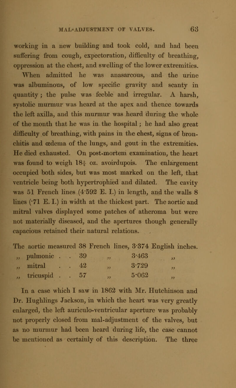 working in a new building and took cold, and had been suffering from cough, expectoration, difficulty of breathing, oppression at the chest, and swelling of the lower extremities. When admitted he was anasarcous, and the urine was albuminous, of low specific gravity and scanty in quantity• the pulse was feeble and irregular. A harsh, systolic murmur was heard at the apex and thence towards the left axilla, and this murmur was heard during the whole of the month that he was in the hospital* he had also great difficulty of breathing, with pains in the chest, signs of bron- chitis and oedema of the lungs, and gout in the extremities. He died exhausted. On post-mortem examination, the heart was found to weigh 18^- oz. avoirdupois. The enlargement occupied both sides, but was most marked on the left, that ventricle being both hypertrophied and dilated. The cavitv was 51 French lines (4*592 E. I.) in length, and the walls 8 lines ('71 E. I.) in width at the thickest part. The aortic and mitral valves displayed some patches of atheroma but were not materially diseased, and the apertures though generally capacious retained their natural relations. The aortic measured 38 French lines, 3*374 English inches. „ pulmonic 39 „ 3*463 „ „ mitral . . 42 „ 3*729 „ tricuspid 57 „ 5*062 „ In a case which I saw in 1862 with Mr. Hutchinson and Dr. Hughlings Jackson, in which the heart was very greatly enlarged, the left auriculo-ventricular aperture was probably not properly closed from mal-adjustment of the valves, but as no murmur had been heard during life, the case cannot be mentioned as certainly of this description. The three