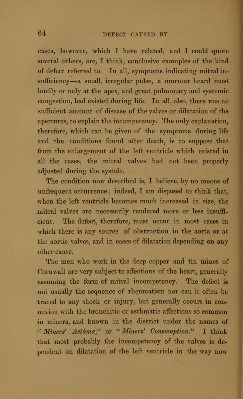 cases, however, which I have related, and I could quote several others, are, I think, conclusive examples of the kind of defect referred to. In all, symptoms indicating mitral in- sufficiency—a small, irregular pulse, a murmur heard most loudly or only at the apex, and great pulmonary and systemic congestion, had existed during life. In all, also, there was no sufficient amount of disease of the valves or dilatation of the apertures, to explain the incompetency. The only explanation, therefore, which can be given of the symptoms during life and the conditions found after death, is to suppose that from the enlargement of the left ventricle which existed in all the cases, the mitral valves had not been properly adjusted during the systole. The condition now described is, I believe, by no means of unfrequent occurrence; indeed, I am disposed to think that, when the left ventricle becomes much increased in size, the mitral valves are necessarily rendered more or less insuffi- cient. The defect, therefore, must occur in most cases in which there is any source of obstruction in the aorta or at the aortic valves, and in cases of dilatation depending on any other cause. The men who work in the deep copper and tin mines of Cornwall are very subject to affections of the heart, generally assuming the form of mitral incompetency. The defect is not usually the sequence of rheumatism nor can it often be traced to any shock or injury, but generally occurs in con- nexion with the bronchitic or asthmatic affections so common in miners, and known in the district under the names of  Miners' Asthma, or  Miners' Consumption. I think that most probably the incompetency of the valves is de- pendent on dilatation of the left ventricle in the way now