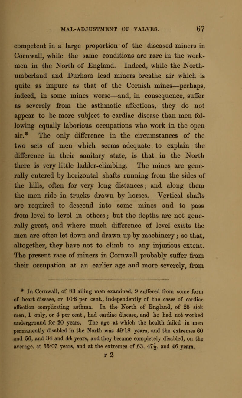 competent in a large proportion of the diseased miners in Cornwall, while the same conditions are rare in the work- men in the North of England. Indeed, while the North- umberland and Durham lead miners breathe air which is quite as impure as that of the Cornish mines—perhaps, indeed, in some mines worse—and, in consequence, suffer as severely from the asthmatic affections, they do not appear to be more subject to cardiac disease than men fol- lowing equally laborious occupations who work in the open air.* The only difference in the circumstances of the two sets of men which seems adequate to explain the difference in their sanitary state, is that in the North there is very little ladder-climbing. The mines are gene- rally entered by horizontal shafts running from the sides of the hills, often for very long distances; and along them the men ride in trucks drawn by horses. Vertical shafts are required to descend into some mines and to pass from level to level in others; but the depths are not gene- rally great, and where much difference of level exists the men are often let down and drawn up by machinery; so that, altogether, they have not to climb to any injurious extent. The present race of miners in Cornwall probably suffer from their occupation at an earlier age and more severely, from * In Cornwall, of 83 ailing men examined, 9 suffered from some form of heart disease, or 10*8 per cent., independently of the cases of cardiac affection complicating asthma. In the North of England, of 25 sick men, 1 only, or 4 per cent., had cardiac disease, and he had not worked underground for 20 years. The age at which the health failed in men permanently disabled in the North was 49*18 years, and the extremes 60 and 56, and 34 and 44 years, and they became completely disabled, on the average, at 55*07 years, and at the extremes of 63, 47£, and 46 years. F 2