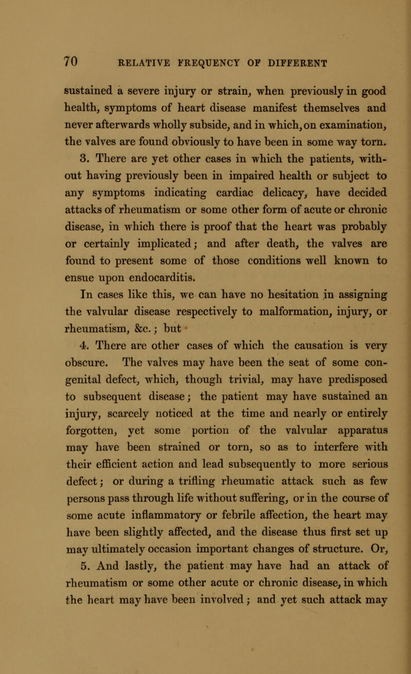 sustained a severe injury or strain, when previously in good health, symptoms of heart disease manifest themselves and never afterwards wholly subside, and in which, on examination, the valves are found obviously to have been in some way torn. 3. There are yet other cases in which the patients, with- out having previously been in impaired health or subject to any symptoms indicating cardiac delicacy, have decided attacks of rheumatism or some other form of acute or chronic disease, in which there is proof that the heart was probably or certainly implicated; and after death, the valves are found to present some of those conditions well known to ensue upon endocarditis. In cases like this, we can have no hesitation in assigning the valvular disease respectively to malformation, injury, or rheumatism, &c.; but • 4. There are other cases of which the causation is very obscure. The valves may have been the seat of some con- genital defect, which, though trivial, may have predisposed to subsequent disease; the patient may have sustained an injury, scarcely noticed at the time and nearly or entirely forgotten, yet some portion of the valvular apparatus may have been strained or torn, so as to interfere with their efficient action and lead subsequently to more serious defect; or during a trifling rheumatic attack such as few persons pass through life without suffering, or in the course of some acute inflammatory or febrile affection, the heart may have been slightly affected, and the disease thus first set up may ultimately occasion important changes of structure. Or, 5. And lastly, the patient may have had an attack of rheumatism or some other acute or chronic disease, in which the heart may have been involved; and yet such attack may