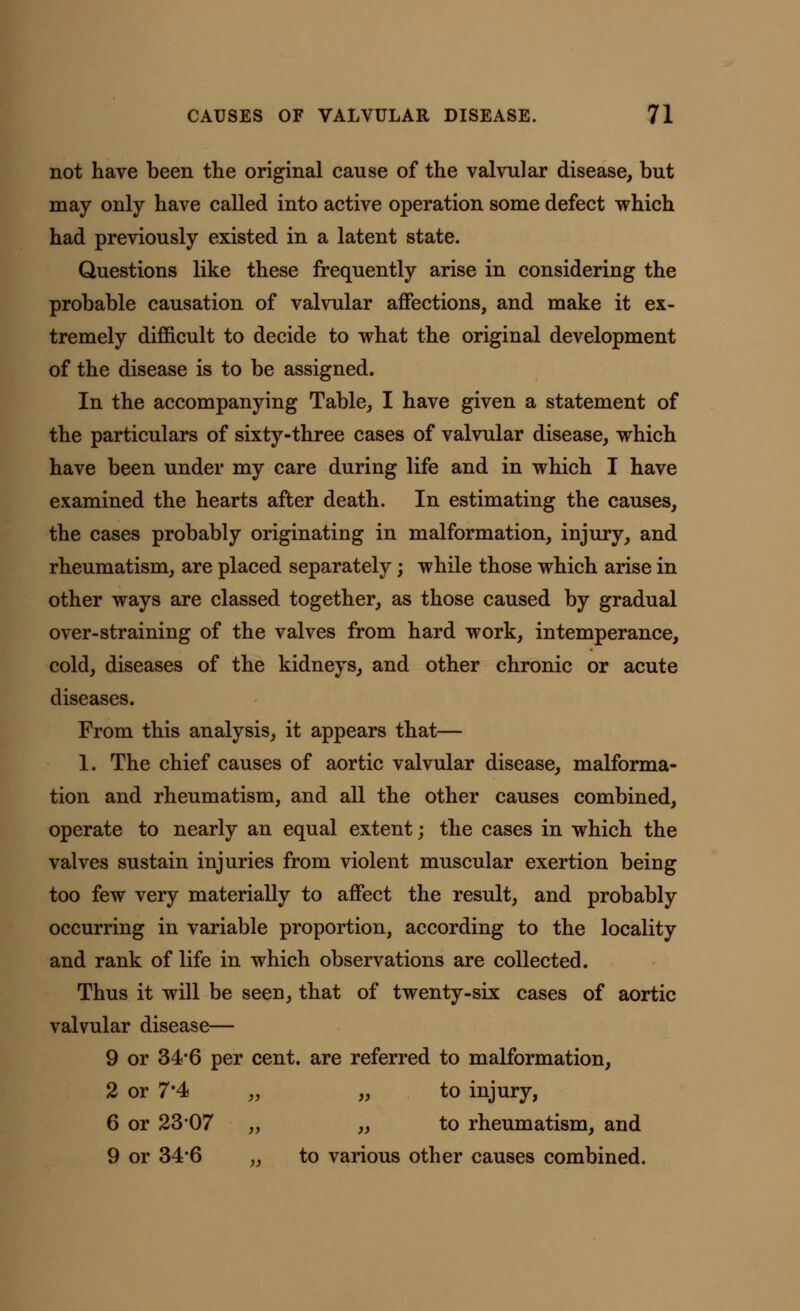 not have been the original cause of the valvular disease, but may only have called into active operation some defect which had previously existed in a latent state. Questions like these frequently arise in considering the probable causation of valvular affections, and make it ex- tremely difficult to decide to what the original development of the disease is to be assigned. In the accompanying Table, I have given a statement of the particulars of sixty-three cases of valvular disease, which have been under my care during life and in which I have examined the hearts after death. In estimating the causes, the cases probably originating in malformation, injury, and rheumatism, are placed separately; while those which arise in other ways are classed together, as those caused by gradual over-straining of the valves from hard work, intemperance, cold, diseases of the kidneys, and other chronic or acute diseases. From this analysis, it appears that— 1. The chief causes of aortic valvular disease, malforma- tion and rheumatism, and all the other causes combined, operate to nearly an equal extent; the cases in which the valves sustain injuries from violent muscular exertion being too few very materially to affect the result, and probably occurring in variable proportion, according to the locality and rank of life in which observations are collected. Thus it will be seen, that of twenty-six cases of aortic valvular disease— 9 or 34*6 per cent, are referred to malformation, 2 or 7*4 „ „ to injury, 6 or 23*07 „ „ to rheumatism, and 9 or 34*6 ,, to various other causes combined.
