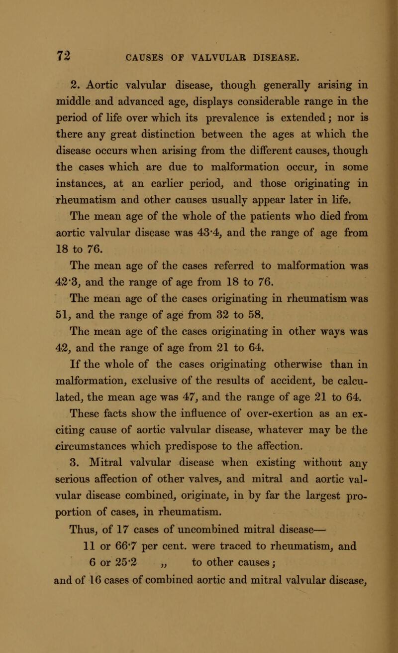 2. Aortic valvular disease, though generally arising in middle and advanced age, displays considerable range in the period of life over which its prevalence is extended; nor is there any great distinction between the ages at which the disease occurs when arising from the different causes, though the cases which are due to malformation occur, in some instances, at an earlier period, and those originating in rheumatism and other causes usually appear later in life. The mean age of the whole of the patients who died from aortic valvular disease was 43*4, and the range of age from 18 to 76. The mean age of the cases referred to malformation was 42*3, and the range of age from 18 to 76. The mean age of the cases originating in rheumatism was 51, and the range of age from 32 to 58. The mean age of the cases originating in other ways was 42, and the range of age from 21 to 64. If the whole of the cases originating otherwise than in malformation, exclusive of the results of accident, be calcu- lated, the mean age was 47, and the range of age 21 to 64. These facts show the influence of over-exertion as an ex- citing cause of aortic valvular disease, whatever may be the circumstances which predispose to the affection. 3. Mitral valvular disease when existing without any serious affection of other valves, and mitral and aortic val- vular disease combined, originate, in by far the largest pro- portion of cases, in rheumatism. Thus, of 17 cases of uncombined mitral disease— 11 or 66*7 per cent, were traced to rheumatism, and 6 or 25*2 „ to other causes; and of 16 cases of combined aortic and mitral valvular disease,