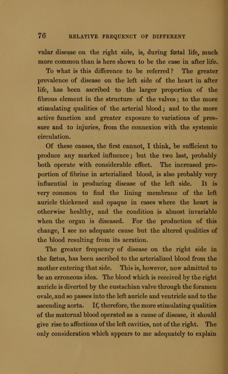 vular disease on the right side, is, during foetal life, much more common than is here shown to be the case in after life. To what is this difference to be referred? The greater prevalence of disease on the left side of the heart in after life, has been ascribed to the larger proportion of the fibrous element in the structure of the valves; to the more stimulating qualities of the arterial blood; and to the more active function and greater exposure to variations of pres- sure and to injuries, from the connexion with the systemic circulation. Of these causes, the first cannot, I think, be sufficient to produce any marked influence; but the two last, probably both operate with considerable effect. The increased pro- portion of fibrine in arterialized blood, is also probably very influential in producing disease of the left side. It is very common to find the lining membrane of the left auricle thickened and opaque in cases where the heart is otherwise healthy, and the condition is almost invariable when the organ is diseased. For the production of this change, I see no adequate cause but the altered qualities of the blood resulting from its aeration. The greater frequency of disease on the right side in the foetus, has been ascribed to the arterialized blood from the mother entering that side. This is, however, now admitted to be an erroneous idea. The blood which is received by the right auricle is diverted by the eustachian valve through the foramen ovale, and so passes into the left auricle and ventricle and to the ascending aorta. If, therefore, the more stimulating qualities of the maternal blood operated as a cause of disease, it should give rise to affections of the left cavities, not of the right. The only consideration which appears to me adequately to explain