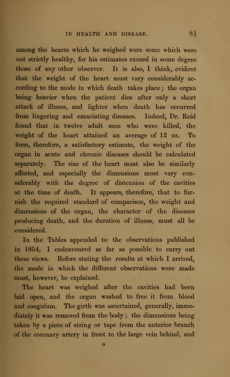 among the hearts which he weighed were some which were not strictly healthy, for his estimates exceed in some degree those of any other observer. It is also, I think, evident that the weight of the heart must vary considerably ac- cording to the mode in which death takes place; the organ being heavier when the patient dies after only a short attack of illness, and lighter when death has occurred from lingering and emaciating diseases. Indeed, Dr. Reid found that in twelve adult men who were killed, the weight of the heart attained an average of 12 oz. To form, therefore, a satisfactory estimate, the weight of the organ in acute and chronic diseases should be calculated separately. The size of the heart must also be similarly affected, and especially the dimensions must vary con- siderably with the degree of distension of the cavities at the time of death. It appears, therefore, that to fur- nish the required standard of comparison, the weight and dimensions of the organ, the character of the diseases producing death, and the duration of illness, must all be considered. In the Tables appended to the observations published in 1854, I endeavoured as far as possible to carry out these views. Before stating the results at which I arrived, the mode in which the different observations were made must, however, be explained. The heart was weighed after the cavities had been laid open, and the organ washed to free it from blood and coagulum. The girth was ascertained, generally, imme- diately it was removed from the body; the dimensions being taken by a piece of string or tape from the anterior branch of the coronary artery in front to the large vein behind, and