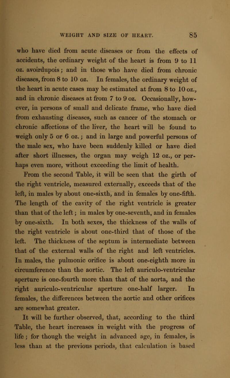 who have died from acute diseases or from the effects of accidents, the ordinary weight of the heart is from 9 to 11 oz. avoirdupois; and in those who have died from chronic diseases, from 8 to 10 oz. In females, the ordinary weight of the heart in acute cases may be estimated at from 8 to 10 oz., and in chronic diseases at from 7 to 9 oz. Occasionally, how- ever, in persons of small and delicate frame, who have died from exhausting diseases, such as cancer of the stomach or chronic affections of the liver, the heart will be found to weigh only 5 or 6 oz.; and in large and powerful persons of the male sex, who have been suddenly killed or have died after short illnesses, the organ may weigh 12 oz., or per- haps even more, without exceeding the limit of health. From the second Table, it will be seen that the girth of the right ventricle, measured externally, exceeds that of the left, in males by about one-sixth, and in females by one-fifth. The length of the cavity of the right ventricle is greater than that of the left; in males by one-seventh, and in females by one-sixth. In both sexes, the thickness of the walls of the right ventricle is about one-third that of those of the left. The thickness of the septum is intermediate between that of the external walls of the right and left ventricles. In males, the pulmonic orifice is about one-eighth more in circumference than the aortic. The left auriculo-ventricular aperture is one-fourth more than that of the aorta, and the right auriculo-ventricular aperture one-half larger. In females, the differences between the aortic and other orifices are somewhat greater. It will be further observed, that, according to the third Table, the heart increases in weight with the progress of life; for though the weight in advanced age, in females, is less than at the previous periods, that calculation is based