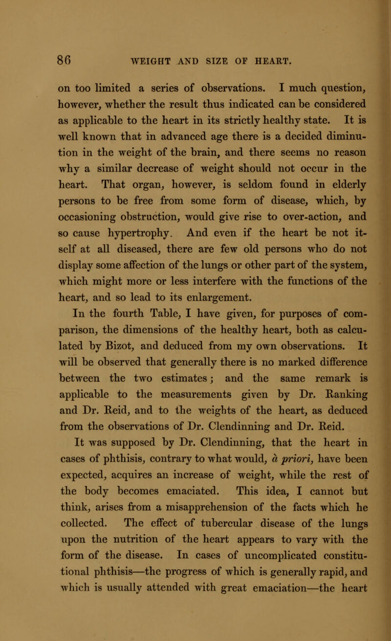 on too limited a series of observations. I much question, however, whether the result thus indicated can be considered as applicable to the heart in its strictly healthy state. It is well known that in advanced age there is a decided diminu- tion in the weight of the brain, and there seems no reason why a similar decrease of weight should not occur in the heart. That organ, however, is seldom found in elderly persons to be free from some form of disease, which, by occasioning obstruction, would give rise to over-action, and so cause hypertrophy. And even if the heart be not it- self at all diseased, there are few old persons who do not display some affection of the lungs or other part of the system, which might more or less interfere with the functions of the heart, and so lead to its enlargement. In the fourth Table, I have given, for purposes of com- parison, the dimensions of the healthy heart, both as calcu- lated by Bizot, and deduced from my own observations. It will be observed that generally there is no marked difference between the two estimates; and the same remark is applicable to the measurements given by Dr. Ranking and Dr. Reid, and to the weights of the heart, as deduced from the observations of Dr. Clendinning and Dr. Reid. It was supposed by Dr. Clendinning, that the heart in cases of phthisis, contrary to what would, a priori, have been expected, acquires an increase of weight, while the rest of the body becomes emaciated. This idea, I cannot but think, arises from a misapprehension of the facts which he collected. The effect of tubercular disease of the lungs upon the nutrition of the heart appears to vary with the form of the disease. In cases of uncomplicated constitu- tional phthisis—the progress of which is generally rapid, and which is usually attended with great emaciation—the heart