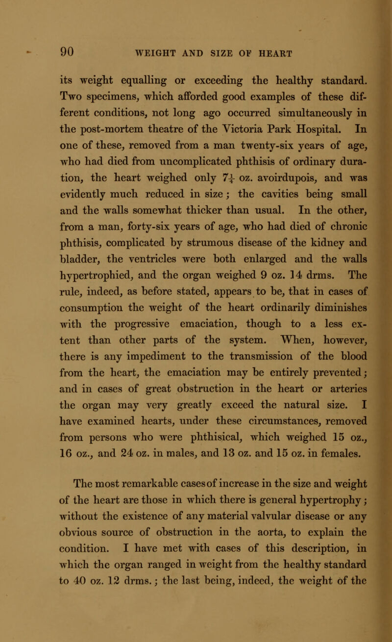 its weight equalling or exceeding the healthy standard. Two specimens, which afforded good examples of these dif- ferent conditions, not long ago occurred simultaneously in the post-mortem theatre of the Victoria Park Hospital. In one of these, removed from a man twenty-six years of age, who had died from uncomplicated phthisis of ordinary dura- tion, the heart weighed only 7|- oz. avoirdupois, and was evidently much reduced in size; the cavities being small and the walls somewhat thicker than usual. In the other, from a man, forty-six years of age, who had died of chronic phthisis, complicated by strumous disease of the kidney and bladder, the ventricles were both enlarged and the walls hypertrophied, and the organ weighed 9 oz. ]4 drms. The rule, indeed, as before stated, appears to be, that in cases of consumption the weight of the heart ordinarily diminishes with the progressive emaciation, though to a less ex- tent than other parts of the system. When, however, there is any impediment to the transmission of the blood from the heart, the emaciation may be entirely prevented; and in cases of great obstruction in the heart or arteries the organ may very greatly exceed the natural size. I have examined hearts, under these circumstances, removed from persons who were phthisical, which weighed 15 oz., 16 oz., and 24 oz. in males, and 13 oz. and 15 oz. in females. The most remarkable cases of increase in the size and weight of the heart are those in which there is general hypertrophy; without the existence of any material valvular disease or any obvious source of obstruction in the aorta, to explain the condition. I have met with cases of this description, in which the organ ranged in weight from the healthy standard to 40 oz. 12 drms.; the last being, indeed, the weight of the