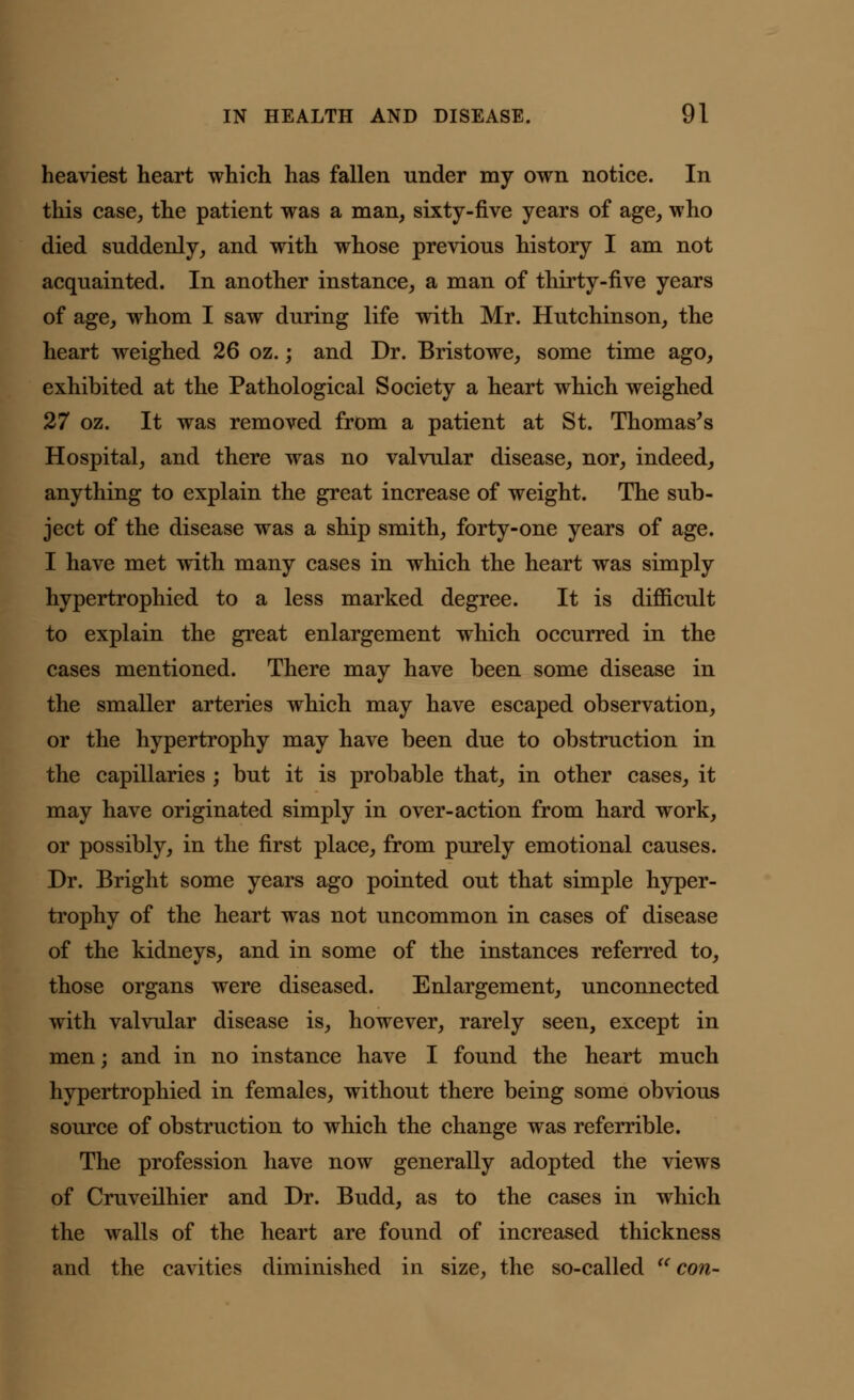 heaviest heart which has fallen under my own notice. In this case, the patient was a man, sixty-five years of age, who died suddenly, and with whose previous history I am not acquainted. In another instance, a man of thirty-five years of age, whom I saw during life with Mr. Hutchinson, the heart weighed 26 oz.; and Dr. Bristowe, some time ago, exhibited at the Pathological Society a heart which weighed 27 oz. It was removed from a patient at St. Thomas's Hospital, and there was no valvular disease, nor, indeed, anything to explain the great increase of weight. The sub- ject of the disease was a ship smith, forty-one years of age. I have met with many cases in which the heart was simply hypertrophied to a less marked degree. It is difficult to explain the great enlargement which occurred in the cases mentioned. There may have been some disease in the smaller arteries which may have escaped observation, or the hypertrophy may have been due to obstruction in the capillaries ; but it is probable that, in other cases, it may have originated simply in over-action from hard work, or possibly, in the first place, from purely emotional causes. Dr. Bright some years ago pointed out that simple hyper- trophy of the heart was not uncommon in cases of disease of the kidneys, and in some of the instances referred to, those organs were diseased. Enlargement, unconnected with valvular disease is, however, rarely seen, except in men; and in no instance have I found the heart much hypertrophied in females, without there being some obvious source of obstruction to which the change was referrible. The profession have now generally adopted the views of Cruveilhier and Dr. Budd, as to the cases in which the walls of the heart are found of increased thickness and the cavities diminished in size, the so-called a con-