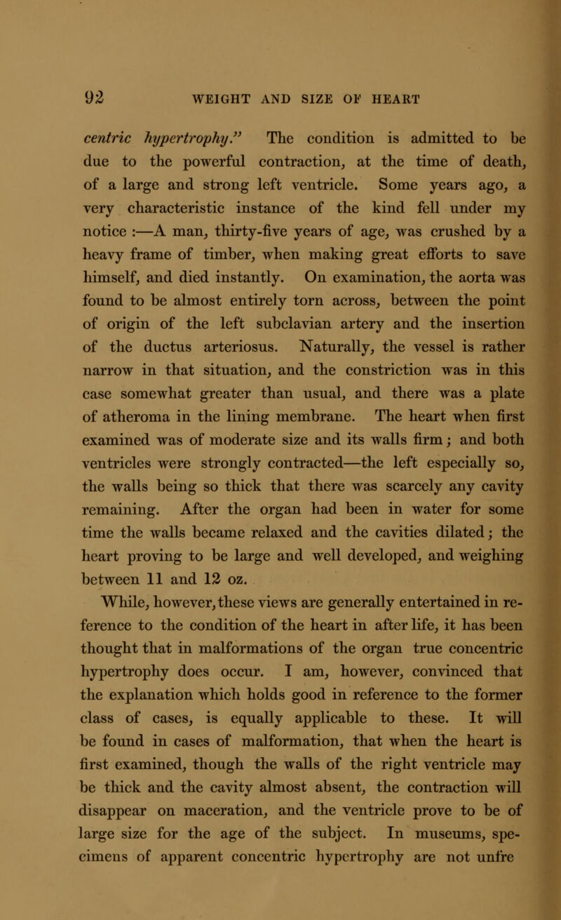 centric hypertrophy. The condition is admitted to be due to the powerful contraction, at the time of death, of a large and strong left ventricle. Some years ago, a very characteristic instance of the kind fell under my notice :—A man, thirty-five years of age, was crushed by a heavy frame of timber, when making great efforts to save himself, and died instantly. On examination, the aorta was found to be almost entirely torn across, between the point of origin of the left subclavian artery and the insertion of the ductus arteriosus. Naturally, the vessel is rather narrow in that situation, and the constriction was in this case somewhat greater than usual, and there was a plate of atheroma in the lining membrane. The heart when first examined was of moderate size and its walls firm; and both ventricles were strongly contracted—the left especially so, the walls being so thick that there was scarcely any cavity remaining. After the organ had been in water for some time the walls became relaxed and the cavities dilated; the heart proving to be large and well developed, and weighing between 11 and 12 oz. While, however, these views are generally entertained in re- ference to the condition of the heart in after life, it has been thought that in malformations of the organ true concentric hypertrophy does occur. I am, however, convinced that the explanation which holds good in reference to the former class of cases, is equally applicable to these. It will be found in cases of malformation, that when the heart is first examined, though the walls of the right ventricle may be thick and the cavity almost absent, the contraction will disappear on maceration, and the ventricle prove to be of large size for the age of the subject. In museums, spe- cimens of apparent concentric hypertrophy are not unfre