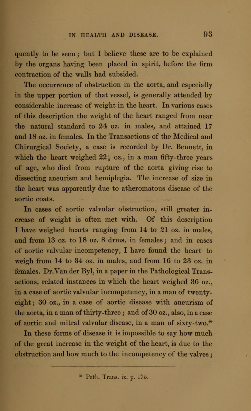 quently to be seen; but I believe these are to be explained by the organs having been placed in spirit, before the firm contraction of the walls had subsided. The occurrence of obstruction in the aorta, and especially in the upper portion of that vessel, is generally attended by considerable increase of weight in the heart. In various cases of this description the weight of the heart ranged from near the natural standard to 24 oz. in males, and attained 17 and 18 oz. in females. In the Transactions of the Medical and Chirurgical Society, a case is recorded by Dr. Bennett, in which the heart weighed 22-^- oz., in a man fifty-three years of age, who died from rupture of the aorta giving rise to dissecting aneurism and hemiplegia. The increase of size in the heart was apparently due to atheromatous disease of the aortic coats. In cases of aortic valvular obstruction, still greater in- crease of weight is often met with. Of this description I have weighed hearts ranging from 14 to 21 oz. in males, and from 13 oz. to 18 oz. 8 drms. in females; and in cases of aortic valvular incompetency, I have found the heart to weigh from 14 to 34 oz. in males, and from 16 to 23 oz. in females. Dr.Van der Byl, in a paper in the Pathological Trans- actions, related instances in which the heart weighed 36 oz., in a case of aortic valvular incompetency, in a man of twenty- eight ; 30 oz., in a case of aortic disease with aneurism of the aorta, in a man of thirty-three; and of 30 oz., also, in a case of aortic and mitral valvular disease, in a man of sixty-two.* In these forms of disease it is impossible to say how much of the great increase in the weight of the heart, is due to the obstruction and how much to the incompetency of the valves;