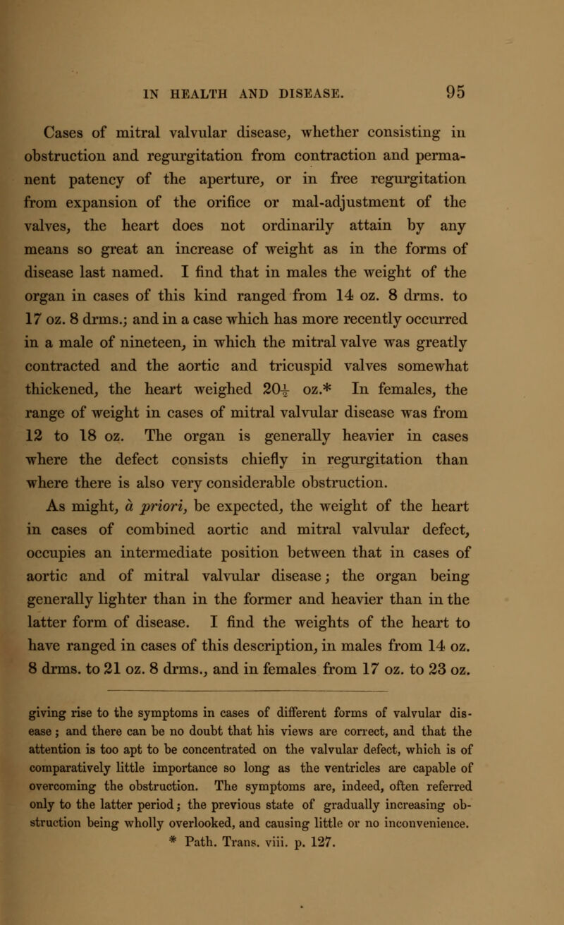 Cases of mitral valvular disease, whether consisting in obstruction and regurgitation from contraction and perma- nent patency of the aperture, or in free regurgitation from expansion of the orifice or mal-adjustment of the valves, the heart does not ordinarily attain by any means so great an increase of weight as in the forms of disease last named. I find that in males the weight of the organ in cases of this kind ranged from 14 oz. 8 drms. to 17 oz. 8 drms.; and in a case which has more recently occurred in a male of nineteen, in which the mitral valve was greatly contracted and the aortic and tricuspid valves somewhat thickened, the heart weighed 20-^ oz.* In females, the range of weight in cases of mitral valvular disease was from 12 to 18 oz. The organ is generally heavier in cases where the defect consists chiefly in regurgitation than where there is also very considerable obstruction. As might, a priori, be expected, the weight of the heart in cases of combined aortic and mitral valvular defect, occupies an intermediate position between that in cases of aortic and of mitral valvular disease; the organ being generally lighter than in the former and heavier than in the latter form of disease. I find the weights of the heart to have ranged in cases of this description, in males from 14 oz. 8 drms. to 21 oz. 8 drms., and in females from 17 oz. to 23 oz. giving rise to the symptoms in cases of different forms of valvular dis- ease ; and there can be no doubt that his views are correct, and that the attention is too apt to be concentrated on the valvular defect, which is of comparatively little importance so long as the ventricles are capable of overcoming the obstruction. The symptoms are, indeed, often referred only to the latter period j the previous state of gradually increasing ob- struction being wholly overlooked, and causing little or no inconvenience. * Path. Trans, viii. p. 127.