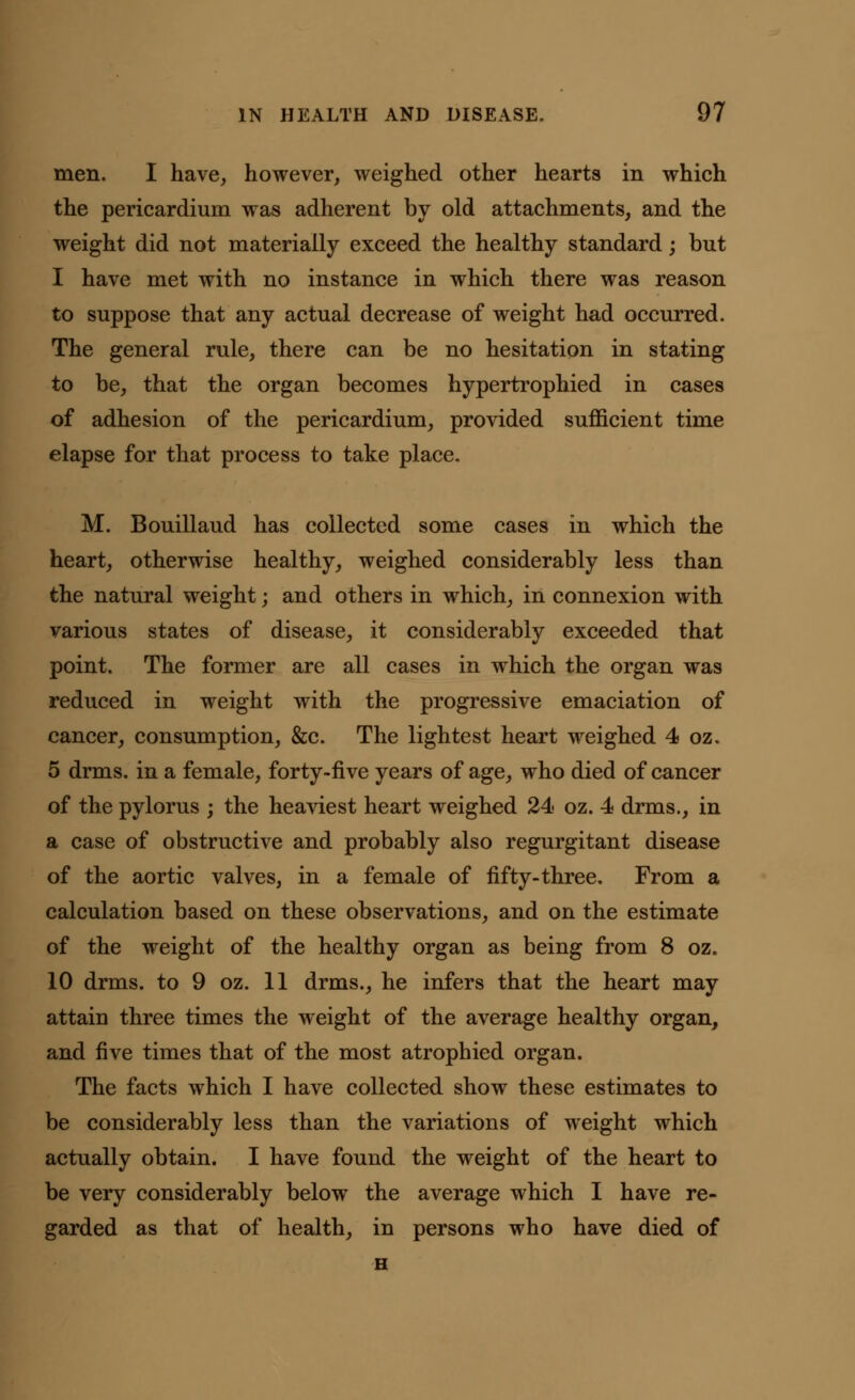 men. I have, however, weighed other hearts in which the pericardium was adherent by old attachments, and the weight did not materially exceed the healthy standard; but I have met with no instance in which there was reason to suppose that any actual decrease of weight had occurred. The general rule, there can be no hesitation in stating to be, that the organ becomes hypertrophied in cases of adhesion of the pericardium, provided sufficient time elapse for that process to take place. M. Bouillaud has collected some cases in which the heart, otherwise healthy, weighed considerably less than the natural weight; and others in which, in connexion with various states of disease, it considerably exceeded that point. The former are all cases in which the organ was reduced in weight with the progressive emaciation of cancer, consumption, &c. The lightest heart weighed 4 oz. 5 drms. in a female, forty-five years of age, who died of cancer of the pylorus ; the heaviest heart weighed 24 oz. 4 drms., in a case of obstructive and probably also regurgitant disease of the aortic valves, in a female of fifty-three. From a calculation based on these observations, and on the estimate of the weight of the healthy organ as being from 8 oz. 10 drms. to 9 oz. 11 drms., he infers that the heart may attain three times the weight of the average healthy organ, and five times that of the most atrophied organ. The facts which I have collected show these estimates to be considerably less than the variations of weight which actually obtain. I have found the weight of the heart to be very considerably below the average which I have re- garded as that of health, in persons who have died of H