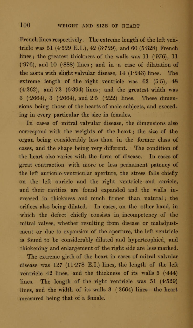 French lines respectively. The extreme length of the left ven- tricle was 51 (4-529 E.I.), 42 (3-729), and 60 (5-328) French lines; the greatest thickness of the walls was 11 ('976), 11 (-976), and 10 (-888) lines; and in a case of dilatation of the aorta with slight valvular disease, 14 (1*243) lines. The extreme length of the right ventricle was 62 (5*5), 48 (4-262), and 72 (6*394) lines; and the greatest width was 3 (-2664), 3 (-2664), and 2*5 (*222) lines. These dimen- sions being those of the hearts of male subjects, and exceed- ing in every particular the size in females. In cases of mitral valvular disease, the dimensions also correspond with the weights of the heart; the size of the organ being considerably less than in the former class of cases, and the shape being very different. The condition of the heart also varies with the form of disease. In cases of great contraction with more or less permanent patency of the left auriculo-ventricular aperture, the stress falls chiefly on the left auricle and the right ventricle and auricle, and their cavities are found expanded and the walls in- creased in thickness and much firmer than natural; the orifices also being dilated. In cases, on the other hand, in which the defect chiefly consists in incompetency of the mitral valves, whether resulting from disease or maladjust- ment or due to expansion of the aperture, the left ventricle is found to be considerably dilated and hypertrophied, and thickening and enlargement of the right side are less marked. The extreme girth of the heart in cases of mitral valvular disease was 127 (11*278 E.I.) lines, the length of the left ventricle 42 lines, and the thickness of its walls 5 (-444) lines. The length of the right ventricle was 51 (4*529) lines, and the width of its walls 3 (2664) lines—the heart measured being that of a female.
