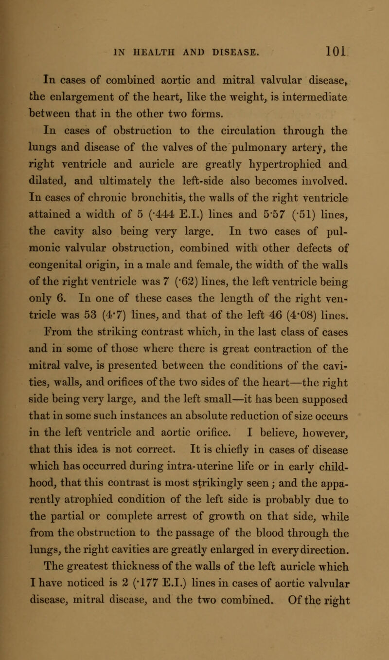 In cases of combined aortic and mitral valvular disease, the enlargement of the heart, like the weight, is intermediate between that in the other two forms. In cases of obstruction to the circulation through the lungs and disease of the valves of the pulmonary artery, the right ventricle and auricle are greatly hypertrophied and dilated, and ultimately the left-side also becomes involved. In cases of chronic bronchitis, the walls of the right ventricle attained a width of 5 (*444 E.I.) lines and 5*57 (-51) lines, the cavity also being very large. In two cases of pul- monic valvular obstruction, combined with other defects of congenital origin, in a male and female, the width of the walls of the right ventricle was 7 ('62) lines, the left ventricle being- only 6. In one of these cases the length of the right ven- tricle was 53 (4*7) lines, and that of the left 46 (4*08) lines. From the striking contrast which, in the last class of cases and in some of those where there is great contraction of the mitral valve, is presented between the conditions of the cavi- ties, walls, and orifices of the two sides of the heart—the right side being very large, and the left small—it has been supposed that in some such instances an absolute reduction of size occurs in the left ventricle and aortic orifice. I believe, however, that this idea is not correct. It is chiefly in cases of disease which has occurred during intra-uterine life or in early child- hood, that this contrast is most strikingly seen; and the appa- rently atrophied condition of the left side is probably due to the partial or complete arrest of growth on that side, while from the obstruction to the passage of the blood through the lungs, the right cavities are greatly enlarged in every direction. The greatest thickness of the walls of the left auricle which I have noticed is 2 (*177 E.I.) lines in cases of aortic valvular disease, mitral disease, and the two combined. Of the right