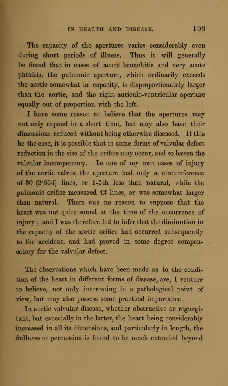 The capacity of the apertures varies considerably even during short periods of illness. Thus it will generally be found that in cases of acute bronchitis and very acute phthisis, the pulmonic aperture, which ordinarily exceeds the aortic somewhat in capacity, is disproportionately larger than the aortic, and the right auriculo-ventricular aperture equally out of proportion with the left. I have some reason to believe that the apertures may not only expand in a short time, but may also have their dimensions reduced without being otherwise diseased. If this be the case, it is possible that in some forms of valvular defect reduction in the size of the orifice may occur, and so lessen the valvular incompetency. In one of my own cases of injury of the aortic valves, the aperture had only a circumference of 30 (2*664) lines, or l-5th less than natural, while the pulmonic orifice measured 42 lines, or was somewhat larger than natural. There was no reason to suppose that the heart was not quite sound at the time of the occurrence of injury ; and I was therefore led to infer that the diminution in the capacity of the aortic orifice had occurred subsequently to the accident, and had proved in some degree compen- satory for the valvular defect. The observations which have been made as to the condi- tion of the heart in different forms of disease, are, I venture to believe, not only interesting in a pathological point of view, but may also possess some practical importance. In aortic valvular disease, whether obstructive or regurgi- tant, but especially in the latter, the heart being considerably increased in all its dimensions, and particularly in length, the dullness on percussion is found to be much extended beyond