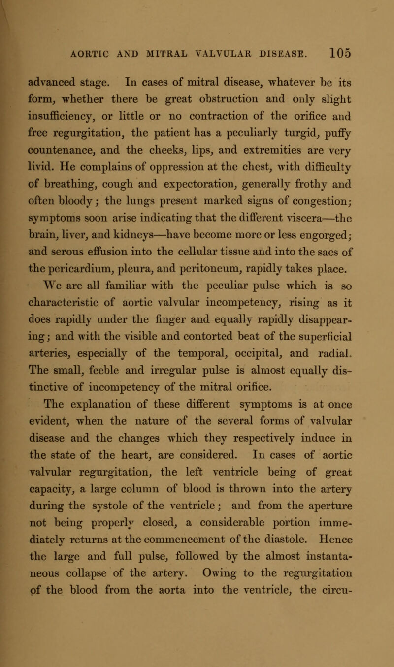 advanced stage. In cases of mitral disease, whatever be its form, whether there be great obstruction and only slight insufficiency, or little or no contraction of the orifice and free regurgitation, the patient has a peculiarly turgid, puffy countenance, and the cheeks, lips, and extremities are very livid. He complains of oppression at the chest, with difficulty of breathing, cough and expectoration, generally frothy and often bloody; the lungs present marked signs of congestion; symptoms soon arise indicating that the different viscera—the brain, liver, and kidneys—have become more or less engorged; and serous effusion into the cellular tissue and into the sacs of the pericardium, pleura, and peritoneum, rapidly takes place. We are all familiar with the peculiar pulse which is so characteristic of aortic valvular incompetency, rising as it does rapidly under the finger and equally rapidly disappear- ing ; and with the visible and contorted beat of the superficial arteries, especially of the temporal, occipital, and radial, The small, feeble and irregular pulse is almost equally dis- tinctive of incompetency of the mitral orifice. The explanation of these different symptoms is at once evident, when the nature of the several forms of valvular disease and the changes which they respectively induce in the state of the heart, are considered. In cases of aortic valvular regurgitation, the left ventricle being of great capacity, a large column of blood is thrown into the artery during the systole of the ventricle; and from the aperture not being properly closed, a considerable portion imme- diately returns at the commencement of the diastole. Hence the large and full pulse, followed by the almost instanta- neous collapse of the artery. Owing to the regurgitation of the blood from the aorta into the ventricle, the circu-
