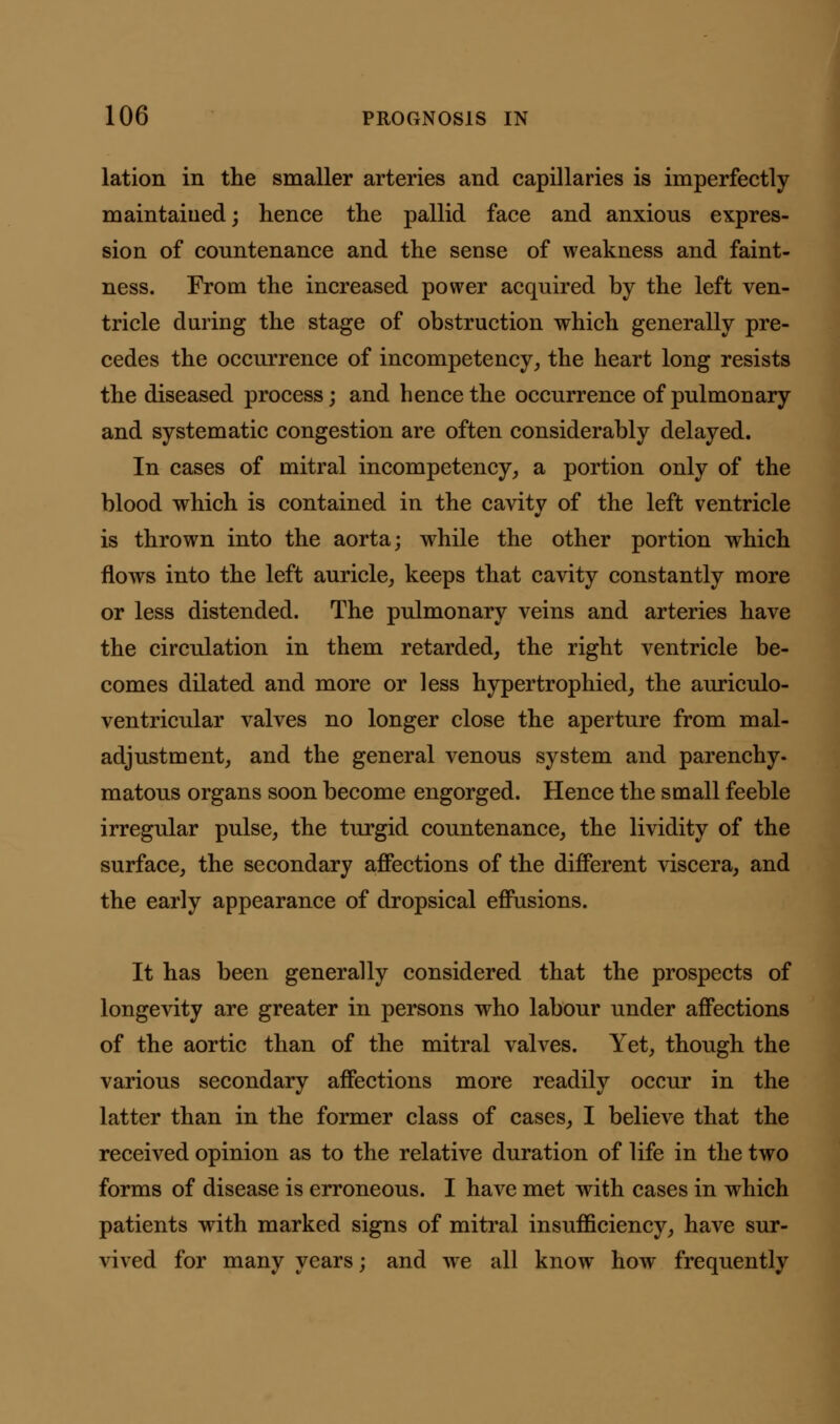 lation in the smaller arteries and capillaries is imperfectly maintained; hence the pallid face and anxious expres- sion of countenance and the sense of weakness and faint- ness. From the increased power acquired by the left ven- tricle during the stage of obstruction which generally pre- cedes the occurrence of incompetency, the heart long resists the diseased process; and hence the occurrence of pulmonary and systematic congestion are often considerably delayed. In cases of mitral incompetency, a portion only of the blood which is contained in the cavity of the left ventricle is thrown into the aorta; while the other portion which flows into the left auricle, keeps that cavity constantly more or less distended. The pulmonary veins and arteries have the circulation in them retarded, the right ventricle be- comes dilated and more or less hypertrophied, the auriculo- ventricular valves no longer close the aperture from mal- adjustment, and the general venous system and parenchy- matous organs soon become engorged. Hence the small feeble irregular pulse, the turgid countenance, the lividity of the surface, the secondary affections of the different viscera, and the early appearance of dropsical effusions. It has been generally considered that the prospects of longevity are greater in persons who labour under affections of the aortic than of the mitral valves. Yet, though the various secondary affections more readily occur in the latter than in the former class of cases, I believe that the received opinion as to the relative duration of life in the two forms of disease is erroneous. I have met with cases in which patients with marked signs of mitral insufficiency, have sur- vived for many years; and we all know how frequently