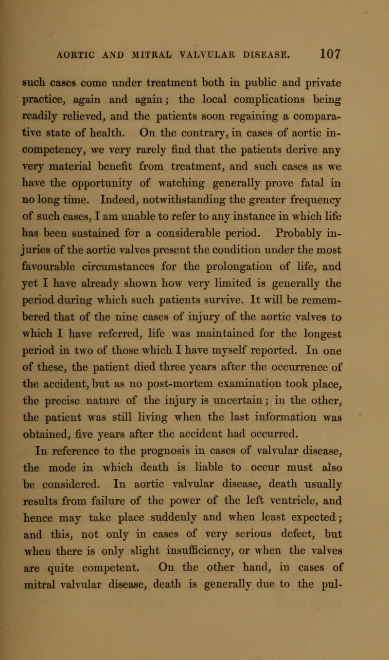 such cases come under treatment both in public and private practice, again and again; the local complications being readily relieved, and the patients soon regaining a compara- tive state of health. On the contrary, in cases of aortic in- competency, we very rarely find that the patients derive any very material benefit from treatment, and such cases as we have the opportunity of watching generally prove fatal in no long time. Indeed, notwithstanding the greater frequency of such cases, I am unable to refer to any instance in which life has been sustained for a considerable period. Probably in- juries of the aortic valves present the condition under the most favourable circumstances for the prolongation of life, and yet I have already shown how very limited is generally the period during which such patients survive. It will be remem- bered that of the nine cases of injury of the aortic valves to which I have referred, life was maintained for the longest period in two of those which I have myself reported. In one of these, the patient died three years after the occurrence of the accident, but as no post-mortem examination took place, the precise nature of the injury is uncertain; in the other, the patient was still living when the last information was obtained, five years after the accident had occurred. In reference to the prognosis in cases of valvular disease, the mode in which death is liable to occur must also be considered. In aortic valvular disease, death usually results from failure of the power of the left ventricle, and hence may take place suddenly and when least expected; and this, not only in cases of very serious defect, but when there is only slight insufficiency, or when the valves are quite competent. On the other hand, in cases of mitral valvular disease, death is generally due to the pul-