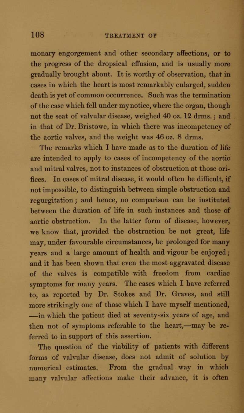 monary engorgement and other secondary affections, or to the progress of the dropsical effusion, and is usually more gradually brought about. It is worthy of observation, that in cases in which the heart is most remarkably enlarged, sudden death is yet of common occurrence. Such was the termination of the case which fell under my notice, where the organ, though not the seat of valvular disease, weighed 40 oz. 12 drms.; and in that of Dr. Bristowe, in which there was incompetency of the aortic valves, and the weight was 46 oz. 8 drms. The remarks which I have made as to the duration of life are intended to apply to cases of incompetency of the aortic and mitral valves, not to instances of obstruction at those ori- fices. In cases of mitral disease, it would often be difficult, if not impossible, to distinguish between simple obstruction and regurgitation; and hence, no comparison can be instituted between the duration of life in such instances and those of aortic obstruction. In the latter form of disease, however, we know that, provided the obstruction be not great, life may, under favourable circumstances, be prolonged for many years and a large amount of health and vigour be enjoyed; and it has been shown that even the most aggravated disease of the valves is compatible with freedom from cardiac symptoms for many years. The cases which I have referred to, as reported by Dr. Stokes and Dr. Graves, and still more strikingly one of those which I have myself mentioned, —in which the patient died at seventy-six years of age, and then not of symptoms referable to the heart,—may be re- ferred to in support of this assertion. The question of the viability of patients with different forms of valvular disease, does not admit of solution by numerical estimates. From the gradual way in which many valvular affections make their advance, it is often