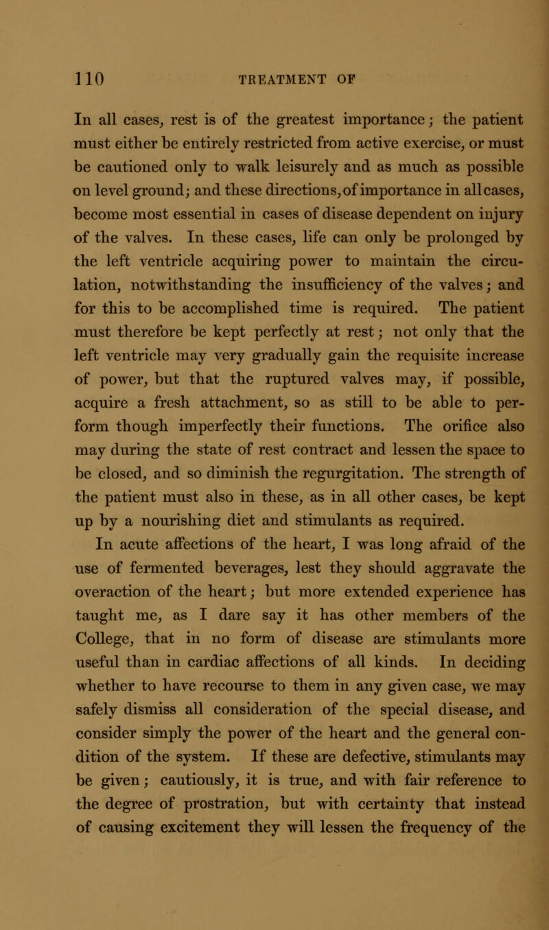 In all cases,, rest is of the greatest importance; the patient must either be entirely restricted from active exercise, or must be cautioned only to walk leisurely and as much as possible on level ground; and these directions, of importance in all cases, become most essential in cases of disease dependent on injury of the valves. In these cases, life can only be prolonged by the left ventricle acquiring power to maintain the circu- lation, notwithstanding the insufficiency of the valves; and for this to be accomplished time is required. The patient must therefore be kept perfectly at rest; not only that the left ventricle may very gradually gain the requisite increase of power, but that the ruptured valves may, if possible, acquire a fresh attachment, so as still to be able to per- form though imperfectly their functions. The orifice also may during the state of rest contract and lessen the space to be closed, and so diminish the regurgitation. The strength of the patient must also in these, as in all other cases, be kept up by a nourishing diet and stimulants as required. In acute affections of the heart, I was long afraid of the use of fermented beverages, lest they should aggravate the overaction of the heart; but more extended experience has taught me, as I dare say it has other members of the College, that in no form of disease are stimulants more useful than in cardiac affections of all kinds. In deciding whether to have recourse to them in any given case, we may safely dismiss all consideration of the special disease, and consider simply the power of the heart and the general con- dition of the system. If these are defective, stimulants may be given; cautiously, it is true, and with fair reference to the degree of prostration, but with certainty that instead of causing excitement they will lessen the frequency of the