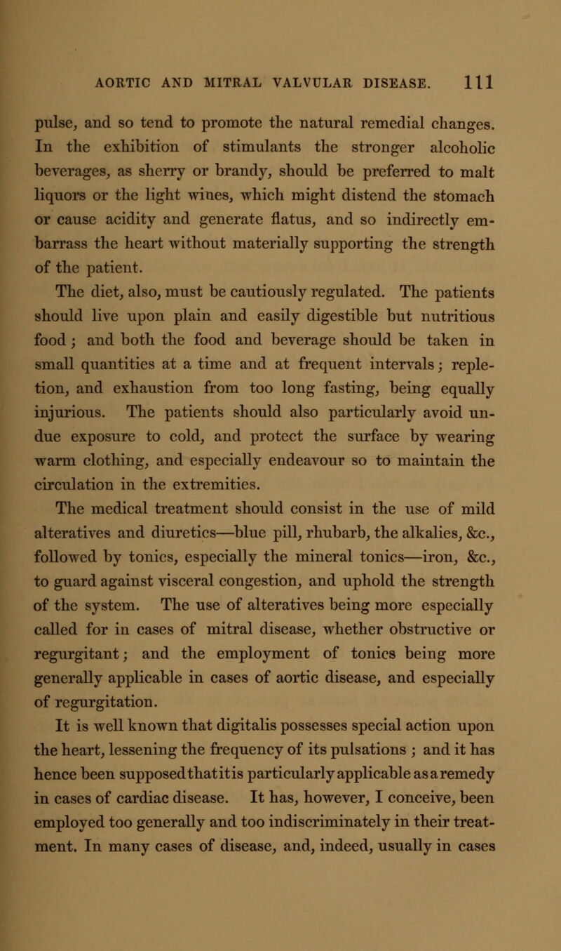 pulse, and so tend to promote the natural remedial changes. In the exhibition of stimulants the stronger alcoholic beverages, as sherry or brandy, should be preferred to malt liquors or the light wines, which might distend the stomach or cause acidity and generate flatus, and so indirectly em- barrass the heart without materially supporting the strength of the patient. The diet, also, must be cautiously regulated. The patients should live upon plain and easily digestible but nutritious food; and both the food and beverage should be taken in small quantities at a time and at frequent intervals; reple- tion, and exhaustion from too long fasting, being equally injurious. The patients should also particularly avoid un- due exposure to cold, and protect the surface by wearing warm clothing, and especially endeavour so to maintain the circulation in the extremities. The medical treatment should consist in the use of mild alteratives and diuretics—blue pill, rhubarb, the alkalies, &c, followed by tonics, especially the mineral tonics—iron, &c, to guard against visceral congestion, and uphold the strength of the system. The use of alteratives being more especially called for in cases of mitral disease, whether obstructive or regurgitant; and the employment of tonics being more generally applicable in cases of aortic disease, and especially of regurgitation. It is well known that digitalis possesses special action upon the heart, lessening the frequency of its pulsations ; and it has hence been supposed thatitis particularly applicable as a remedy in cases of cardiac disease. It has, however, I conceive, been employed too generally and too indiscriminately in their treat- ment. In many cases of disease, and, indeed, usually in cases