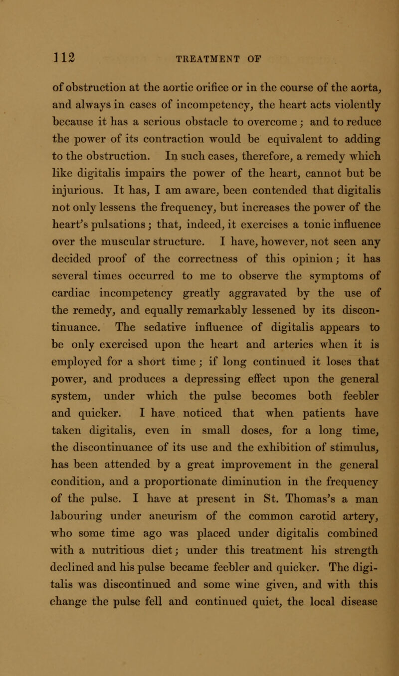 of obstruction at the aortic orifice or in the course of the aorta, and always in cases of incompetency, the heart acts violently because it has a serious obstacle to overcome ; and to reduce the power of its contraction would be equivalent to adding to the obstruction. In such cases, therefore, a remedy which like digitalis impairs the power of the heart, cannot but be injurious. It has, I am aware, been contended that digitalis not only lessens the frequency, but increases the power of the heart's pulsations; that, indeed, it exercises a tonic influence over the muscular structure. I have, however, not seen any decided proof of the correctness of this opinion; it has several times occurred to me to observe the symptoms of cardiac incompetency greatly aggravated by the use of the remedy, and equally remarkably lessened by its discon- tinuance. The sedative influence of digitalis appears to be only exercised upon the heart and arteries when it is employed for a short time; if long continued it loses that power, and produces a depressing effect upon the general system, under which the pulse becomes both feebler and quicker. I have noticed that when patients have taken digitalis, even in small doses, for a long time, the discontinuance of its use and the exhibition of stimulus, has been attended by a great improvement in the general condition, and a proportionate diminution in the frequency of the pulse. I have at present in St. Thomas's a man labouring under aneurism of the common carotid artery, who some time ago was placed under digitalis combined with a nutritious diet; under this treatment his strength declined and his pulse became feebler and quicker. The digi- talis was discontinued and some wine given, and with this change the pulse fell and continued quiet, the local disease