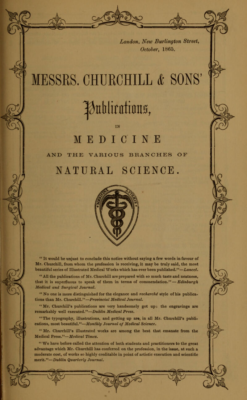 London, New Burlington Street, October, 1865. MESSRS. CHURCHILL & SONS' Itekltota, IN MEDICINE AND THE VARIOUS BRANCHES OF NATURAL SCIENCE.  It would be unjust to conclude this notice without saying a few words in favour of Mr. Churchill, from whom the profession is receiving, it may be truly said, the most beautiful series of Illustrated Medical Works which has ever been published.—Lancet.  All the publications of Mr. Churchill are prepared with so much taste and neatness, that it is superfluous to speak of them in terms of commendation. — Edinburgh Medical and Surgical Journal.  No one is more distinguished for the elegance and recherche style of his publica- tions than Mr. Churchill.—Provincial MedicalJournal. Mr. Churchill's publications are very handsomely got up: the engravings are remarkably well executed.—Dublin Medical Press. The typography, illustrations, and getting up ar«, in all Mr. Churchill's publi- cations, most beautiful.—Monthly Journal of Medical Science.  Mr. Churchill's illustrated works are among the best that emanate from the Medical Press.—Medical Times.  We have before called the attention of both students and practitioners to the great advantage which Mr. Churchill has conferred on the profession, in the issue, at such a moderate cost, of works so highly creditable in point of artistic execution and scientific merit.—Dublin Quarterly Journal. 7i