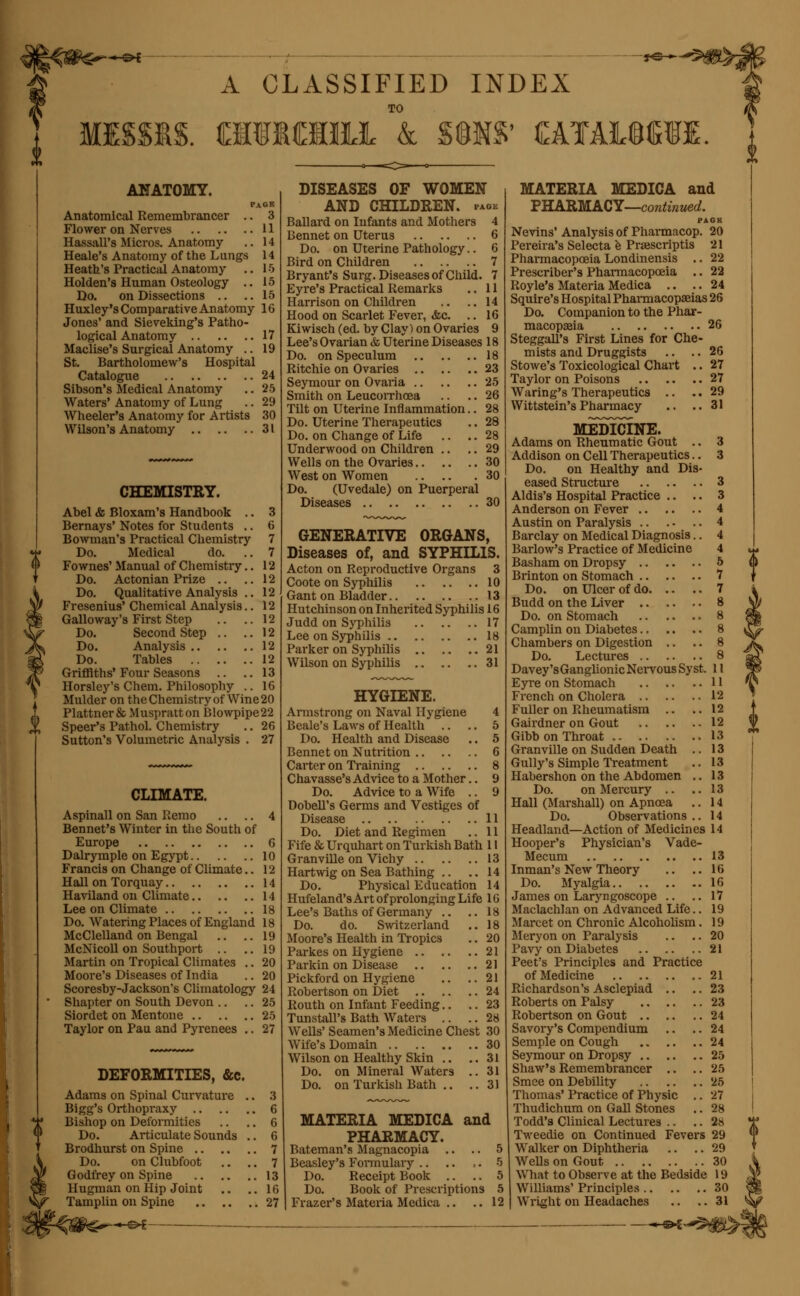 A CLASSIFIED INDEX MISSUS. OTM1LL k WW £A!AL©CTI ANATOMY. PAGK Anatomical Remembrancer .. 3 Flower on Nerves 11 HassalPs Micros. Anatomy .. 14 Heale's Anatomy of the Lungs 14 Heath's Practical Anatomy .. 15 Holden's Human Osteology .. 15 Do. on Dissections .. ..15 Huxley's Comparative Anatomy 16 Jones' and Sieveking's Patho- logical Anatomy 17 Maclise's Surgical Anatomy .. 19 St. Bartholomew's Hospital Catalogue 24 Sibson's Medical Anatomy .. 25 Waters' Anatomy of Lung .. 29 Wheeler's Anatomy for Artists 30 Wilson's Anatomy 31 CHEMISTRY. Abel & Bloxam's Handbook .. 3 Bernays' Notes for Students .. 6 Bowman's Practical Chemistry 7 Do. Medical do. ..7 Fownes' Manual of Chemistry.. 12 Do. Actonian Prize .. ..12 Do. Qualitative Analysis .. 12 Fresenius' Chemical Analysis.. 12 Galloway's First Step .. ..12 Do. Second Step .. ..12 Do. Analysis 12 Do. Tables 12 Griffiths'Four Seasons .. ..13 Horsley's Chem. Philosophy .. 16 Mulder on the Chemistry of Wine 20 Plattner& Muspratton Blowpipe22 Speer's Pathol. Chemistry .. 26 Sutton's Volumetric Analysis . 27 CLIMATE. Aspinall on San Iiemo .. .. 4 Bennet's Winter in the South of Europe 6 Dalrymple on Egypt 10 Francis on Change of Climate.. 12 Hall on Torquay 14 Haviland on Climate 14 Lee on Climate 18 Do. Watering Places of England 18 McClelland on Bengal .. .. 19 McNicoll on Southport .. ..19 Martin on Tropical Climates .. 20 Moore's Diseases of India .. 20 Scoresby-Jackson's Climatology 24 Shapter on South Devon .. .. 25 Siordet on Mentone 25 Taylor on Pau and Pyrenees .. 27 DEFORMITIES, &c. Adams on Spinal Curvature .. 3 Bigg's Orthopraxy 6 Bishop on Deformities .. .. 6 Do. Articulate Sounds .. 6 Brodhurst on Spine 7 Do. on Clubfoot .. .. 7 Godfrey on Spine 13 Hugman on Hip Joint .. ..16 Tamplin on Spine 27 DISEASES OF WOMEN AND CHILDREN, faok Ballard on Infants and Mothers 4 Bennet on Uterus 6 Do. on Uterine Pathology.. 6 Bird on Children 7 Bryant's Surg. Diseases of Child. 7 Eyre's Practical Remarks .. 11 Harrison on Children .. .. 14 Hood on Scarlet Fever, <fcc. .. 16 Kiwisch (ed. by Clay) on Ovaries 9 Lee's Ovarian & Uterine Diseases 18 Do. on Speculum 18 Ritchie on Ovaries 23 Seymour on Ovaria 25 Smith on Leucorrhcea .. .. 26 Tilt on Uterine Inflammation.. 28 Do. Uterine Therapeutics .. 28 Do. on Change of Life .. .. 28 Underwood on Children .. .. 29 Wells on the Ovaries 30 West on Women 30 Do. (Uvedale) on Puerperal Diseases 30 GENERATIVE ORGANS, Diseases of, and SYPHILIS. Acton on Reproductive Organs 3 Coote on Syphilis 10 Gant on Bladder 13 Hutchinson on Inherited Syphilis 16 Judd on Syphilis 17 Lee on Syphilis 18 Parker on Syphilis 21 Wilson on Syphilis 31 HYGIENE. Armstrong on Naval Hygiene 4 Deale's Laws of Health .. .. 5 Do. Health and Disease .. 5 Bennet on Nutrition 6 Carter on Training 8 Chavasse's Advice to a Mother.. 9 Do. Advice to a Wife .. 9 Dobell's Germs and Vestiges of Disease 11 Do. Diet and Regimen .. 11 Fife & Urquhart on Turkish Bath 11 Granville on Vichy 13 Hartwig on Sea Bathing .. .. 14 Do. Physical Education 14 Hufeland's Art of prolonging Life 16 Lee's Baths of Germany .. ..18 Do. do. Switzerland .. 18 Moore's Health in Tropics .. 20 Parkes on Hygiene 21 Parkin on Disease 21 Pickford on Hygiene .. ..21 Robertson on Diet 24 Routh on Infant Feeding.. .. 23 Tunstall's Bath Waters .. .. 28 Wells' Seamen's Medicine Chest 30 Wife's Domain 30 Wilson on Healthy Skin .. ..31 Do. on Mineral Waters ..31 Do. on Turkish Bath .. ..31 MATERIA MEDICA and PHARMACY. Bateman's Magnacopia .. .. 5 Beasley's Formulary .. .. ,. 5 Do. Receipt Book .. .. 5 Do. Book of Prescriptions 5 Frazer's Materia Medica .. .. 12 MATERIA MEDICA and PHARMACY—continued. PAGK Nevins' Analysis of Pharmacop. 20 Pereira's Selecta e Praescriptis 21 Pharmacopoeia Londinensis .. 22 Prescriber's Pharmacopoeia .. 22 Royle's Materia Medica .. ..24 Squire's Hospital Pharmacopeias 26 Do. Companion to the Phar- macopaeia 26 Steggall's First Lines for Che- mists and Druggists .. .. 26 Stowe's Toxicological Chart .. 27 Taylor on Poisons 27 Waring's Therapeutics .. .. 29 Wittstein's Pharmacy .. ..31 MEDICINE. Adams on Rheumatic Gout .. 3 Addison on Cell Therapeutics.. 3 Do. on Healthy and Dis- eased Structure 3 Aldis's Hospital Practice .. .. 3 Anderson on Fever 4 Austin on Paralysis 4 Barclay on Medical Diagnosis.. 4 Barlow's Practice of Medicine 4 Basham on Dropsy 5 Brinton on Stomach 7 Do. on Ulcer of do 7 Budd on the Liver 8 Do. on Stomach 8 Camplin on Diabetes 8 Chambers on Digestion .. .. 8 Do. Lectures 8 Davey'sGanglionic Nervous Syst. 11 Eyre on Stomach 11 French on Cholera 12 Fuller on Rheumatism .. ..12 Gairdner on Gout 12 Gibbon Throat 13 Granville on Sudden Death .. 13 Gully's Simple Treatment .. 13 Habershon on the Abdomen .. 13 Do. on Mercury .. ..13 Hall (Marshall) on Apnoea .. 14 Do. Observations .. 14 Headland—Action of Medicines 14 Hooper's Physician's Vade- Mecum Inman's New Theory .. Do. Myalgia James on Laryngoscope Maclachlan on Advanced Life., Marcet on Chronic Alcoholism Meryon on Paralysis .. Pavy on Diabetes Peet's Principles and Practice of Medicine 21 Richardson's Asclepiad .. .. 23 Roberts on Palsy 23 Robertson on Gout 24 Savory's Compendium .. .. 24 Semple on Cough .. .. ..24 Seymour on Dropsy 25 Shaw's Remembrancer .. .. 25 Smce on Debility 25 Thomas' Practice of Physic .. 27 Thudichum on Gall Stones .. 28 Todd's Clinical Lectures .. .. 28 Tweedie on Continued Fevers 29 Walker on Diphtheria .. .. 29 Wells on Gout 30 What to Observe at the Bedside 19 Williams' Principles 30 Wright on Headaches .. .. 31 ■•***<&£