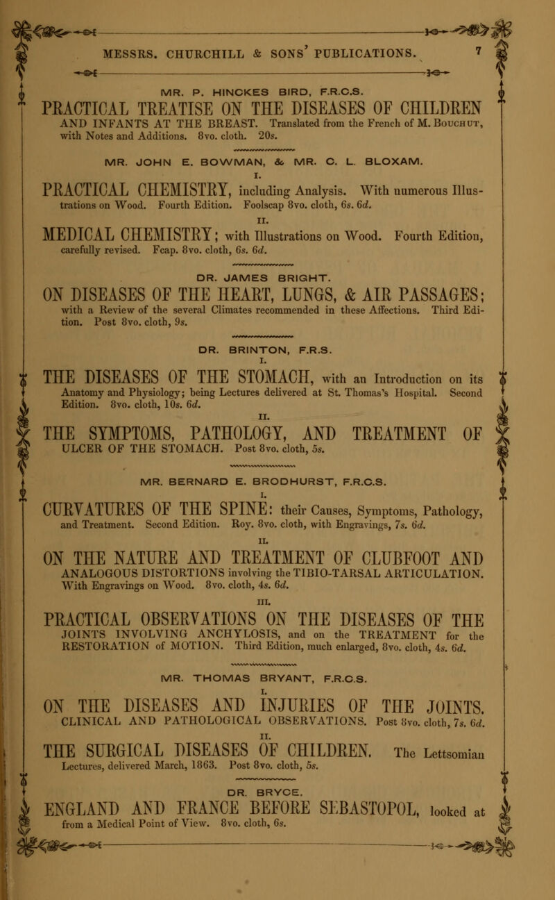 ;<$&£—«* —— *&~ MESSRS. CHURCHILL & SONS' PUBLICATIONS. ? -H&£ — -*©* MR. P. HINCKES BIRD, F.R.C.S. PRACTICAL TREATISE ON THE DISEASES OF CHILDREN AND INFANTS AT THE BREAST. Translated from the French of M.Bouchut, with Notes and Additions. 8vo. cloth. 20s. MR. JOHN E. BOWMAN, So MR. C. L. BLOXAM. I. PRACTICAL CHEMISTRY, including Analysis. With numerous Illus- trations on Wood. Fourth Edition. Foolscap 8vo. cloth, 6s. 6d. II. MEDICAL CHEMISTRY; with Illustrations on Wood. Fourth Edition, carefully revised. Fcap. 8vo. cloth, 6s. 6d. DR. JAMES BRIGHT. ON DISEASES OF THE HEART, LUNGS, & AIR PASSAGES; with a Review of the several Climates recommended in these Affections. Third Edi- tion. Post 8vo. cloth, 9s. DR. BRINTON, F.R.S. I. THE DISEASES OF THE STOMACH, with an Introduction on its Anatomy and Physiology; being Lectures delivered at St. Thomas's Hospital. Second Edition. 8vo. cloth, 10s. 6d. THE SYMPTOMS, PATHOLOGY, AND TREATMENT OF ULCER OF THE STOMACH. Post 8vo. cloth, 5s. MR. BERNARD E. BRODHURST, F.R.C.S. CURVATURES OF THE SPINE: their Causes, Symptoms, Pathology, and Treatment. Second Edition. Roy. 8vo. cloth, with Engravings, 7s. 6d. II. ON THE NATURE AND TREATMENT OF CLUBFOOT AND ANALOGOUS DISTORTIONS involving the TIBIO-TARSAL ARTICULATION. With Engravings on Wood. 8vo. cloth, 4s. 6d. in. PRACTICAL OBSERVATIONS ON THE DISEASES OF THE JOINTS INVOLVING ANCHYLOSIS, and on the TREATMENT for the RESTORATION of MOTION. Third Edition, much enlarged, 8vo. cloth, 4s. 6d. MR. THOMAS BRYANT, F.R.C.S. ON THE DISEASES AND INJURIES OF TnE JOINTS. CLINICAL AND PATHOLOGICAL OBSERVATIONS. Post 8vo. cloth, 7s. M. THE SURGICAL DISEASES OF CHILDREN. The Lettsomian Lectures, delivered March, 1863. Post 8vo. cloth, 5s. DR. BRYCE. ENGLAND AND FRANCE BEFORE SLBASTOPOL, looked at from a Medical Point of View. 8vo. cloth, 6s.