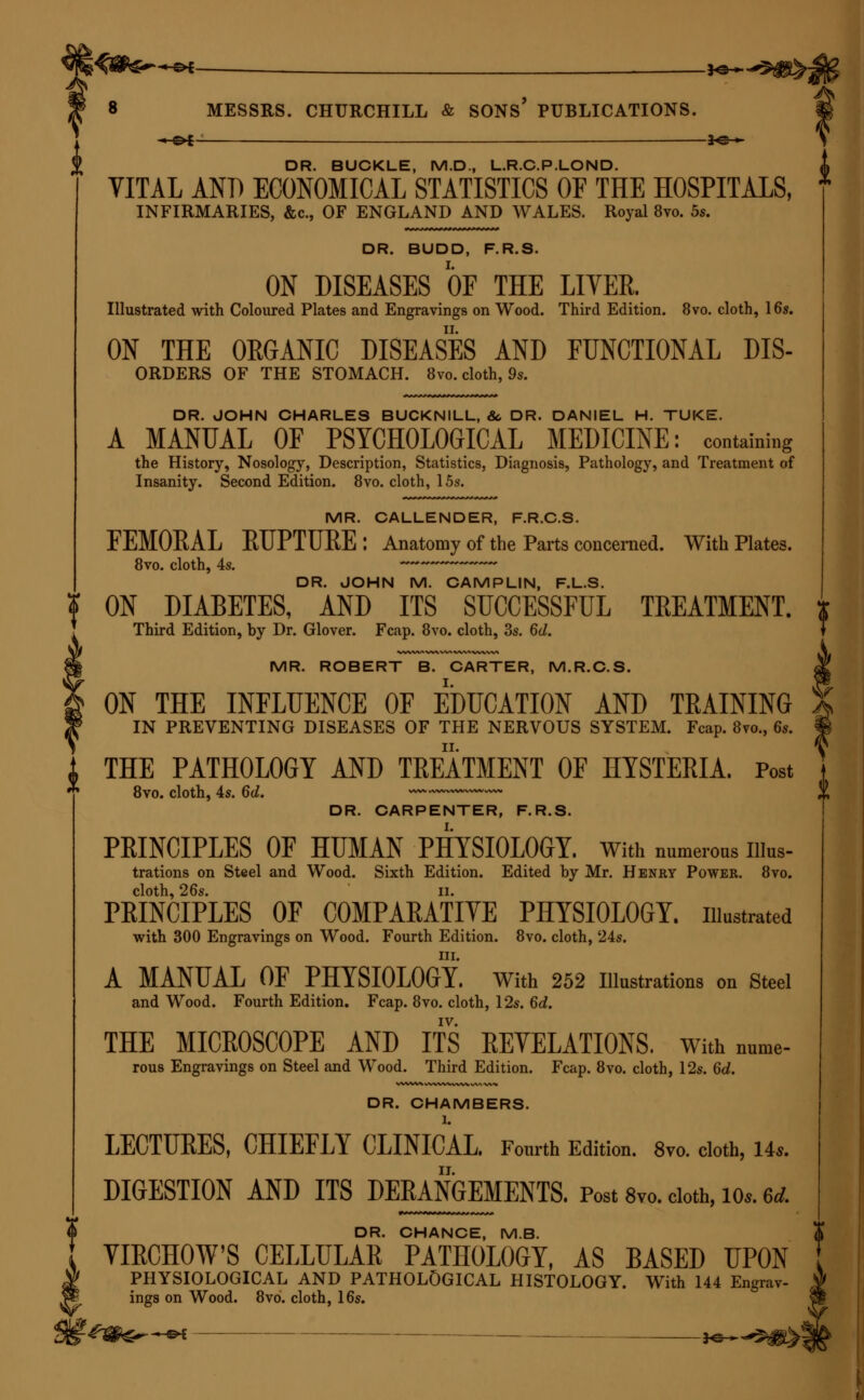 —©4- *e— DR. BUCKLE, M.D., L.R.C.P.LOND. VITAL AND ECONOMICAL STATISTICS OF THE HOSPITALS, INFIRMARIES, &c, OF ENGLAND AND WALES. Royal 8vo. 5s. DR. BUDD, F.R.S. ON DISEASES OF THE LITER. Illustrated with Coloured Plates and Engravings on Wood. Third Edition. 8vo. cloth, 16s. ON THE ORGANIC DISEASES AND FUNCTIONAL Dis- orders OF THE STOMACH. 8vo. cloth, 9s. DR. JOHN CHARLES BUCKNILL, &. DR. DANIEL H. TUKE. A MANUAL OF PSYCHOLOGICAL MEDICINE: containing the History, Nosology, Description, Statistics, Diagnosis, Pathology, and Treatment of Insanity. Second Edition. 8vo. cloth, 15s. MR. CALLENDER, F.R.C.S. FEMOEAL EUPTUEE: Anatomy of the Parts concerned. With Plates. 8vo. cloth, 4s. ~~~ DR. JOHN M. CAMPLIN, F.L.S. ON DIABETES, AND ITS SUCCESSFUL TREATMENT. Third Edition, by Dr. Glover. Fcap. 8vo. cloth, 3s. 6d. MR. ROBERT B. CARTER, M.R.C.S. ON THE INFLUENCE OF EDUCATION AND TRAINING IN PREVENTING DISEASES OF THE NERVOUS SYSTEM. Fcap. 8vo., 6s. THE PATHOLOGY AND TREATMENT OF HYSTERIA. Post 8vo. cloth, 4s. 6d. DR. CARPENTER, F.R.S. PRINCIPLES OF HUMAN PHYSIOLOGY. With numerons Illus- trations on Steel and Wood. Sixth Edition. Edited by Mr. Henry Power. 8vo. cloth, 26s. ii. PRINCIPLES OF COMPARATIVE PHYSIOLOGY, illustrated with 300 Engravings on Wood. Fourth Edition. 8vo. cloth, 24s. in. A MANUAL OF PHYSIOLOGY. With 252 Illustrations on Steel and Wood. Fourth Edition. Fcap. 8vo. cloth, 12s. 6d. IV. THE MICROSCOPE AND ITS REVELATIONS, with nume- rous Engravings on Steel and Wood. Third Edition. Fcap. 8vo. cloth, 12s. 6d. DR. CHAMBERS. 1. LECTURES, CHIEFLY CLINICAL. Fourth Edition. 8vo. cloth, 14* DIGESTION AND ITS DERANGEMENTS. Post 8vo. cloth, 10* u DR. CHANCE, M.B. VIECHOW'S CELLULAR PATHOLOGY, AS BASED UPON PHYSIOLOGICAL AND PATHOLOGICAL HISTOLOGY. With 144 Engrav- ings on Wood. 8vb. cloth, 16s. '.gqfer^&i — HS^^^