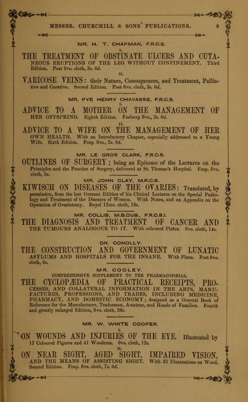 -^©* —f©— MR. H. T. CHAPMAN, F.R.C.S. THE TREATMENT OF OBSTINATE ULCERS AND CUTA- NEOUS ERUPTIONS OF THE LEG WITHOUT CONFINEMENT. Third Edition. Post 8vo. cloth, 3s. 6d. ii. VARICOSE VEINS I their Nature, Consequences, and Treatment, Pallia- tive and Curative. Second Edition. Post 8vo. cloth, 3s. 6d. MR. PYE HENRY CHAVASSE, F.R.C.S. ADVICE TO A MOTHER ON THE MANAGEMENT OF HER OFFSPRING. Eighth Edition. Foolscap 8vo., 2s. 6d. ADVICE TO A WIFE ON THE MANAGEMENT OF HER OWN HEALTH. With an Introductory Chapter, especially addressed to a Young Wife. Sixth Edition. Fcap. 8vo., 2s. 6d. MR. LE GROS CLARK, F.R.C.S. OUTLINES OF SURGERY ; being an Epitome of the Lectures on the Principles and the Practice of Surgery, delivered at St. Thomas's Hospital. Fcap. 8vo. cloth, 5s. ~—~,—~» MR. JOHN CLAY, M.R.C.S. KIWISCH ON DISEASES OF THE OVARIES: Translated,by permission, from the last German Edition of his Clinical Lectures on the Special Patho- logy and Treatment of the Diseases of Women. With Notes, and an Appendix on the Operation of Ovariotomy. Royal 12mo. cloth, 16s. MR. COLLIS, M.B.DUB., F.R.C.S.I. T THE DIAGNOSIS AND TREATMENT OF CANCER AND THE TUMOURS ANALOGOUS TO IT. With coloured Plates. 8vo. cloth, 14s. DR. CONOLLY. THE CONSTRUCTION AND GOVERNMENT OF LUNATIC ASYLUMS AND HOSPITALS FOR THE INSANE. With Plans. Post8vo. cloth, 6s. ~ ~ MR. COOLEY. COMPREHENSIVE SUPPLEMENT TO THE PHARMACOPEIAS. THE CYCLOPEDIA OF PRACTICAL RECEIPTS, Pro- cesses, AND COLLATERAL INFORMATION IN THE ARTS, MANU- FACTURES, PROFESSIONS, AND TRADES, INCLUDING MEDICINE PHARMACY, AND DOMESTIC ECONOMY; designed as a General Book of Reference for the Manufacturer, Tradesman, Amateur, and Heads of Families. Fourth and greatly enlarged Edition, 8vo. cloth, 28s. MR. W. WHITE COOPER. ^ ON WOUNDS AND INJURIES OF THE EYE. illustrated by 17 Coloured Figures and 41 Woodcuts. 8vo. cloth, 12s. ON NEAR SIGHT, AGED SIGHT, IMPAIRED VISION, AND THE MEANS OF ASSISTING SIGHT. With 31 Illustrations on Wood. Second Edition. Fcap. 8vo. cloth, 7s. 6d.