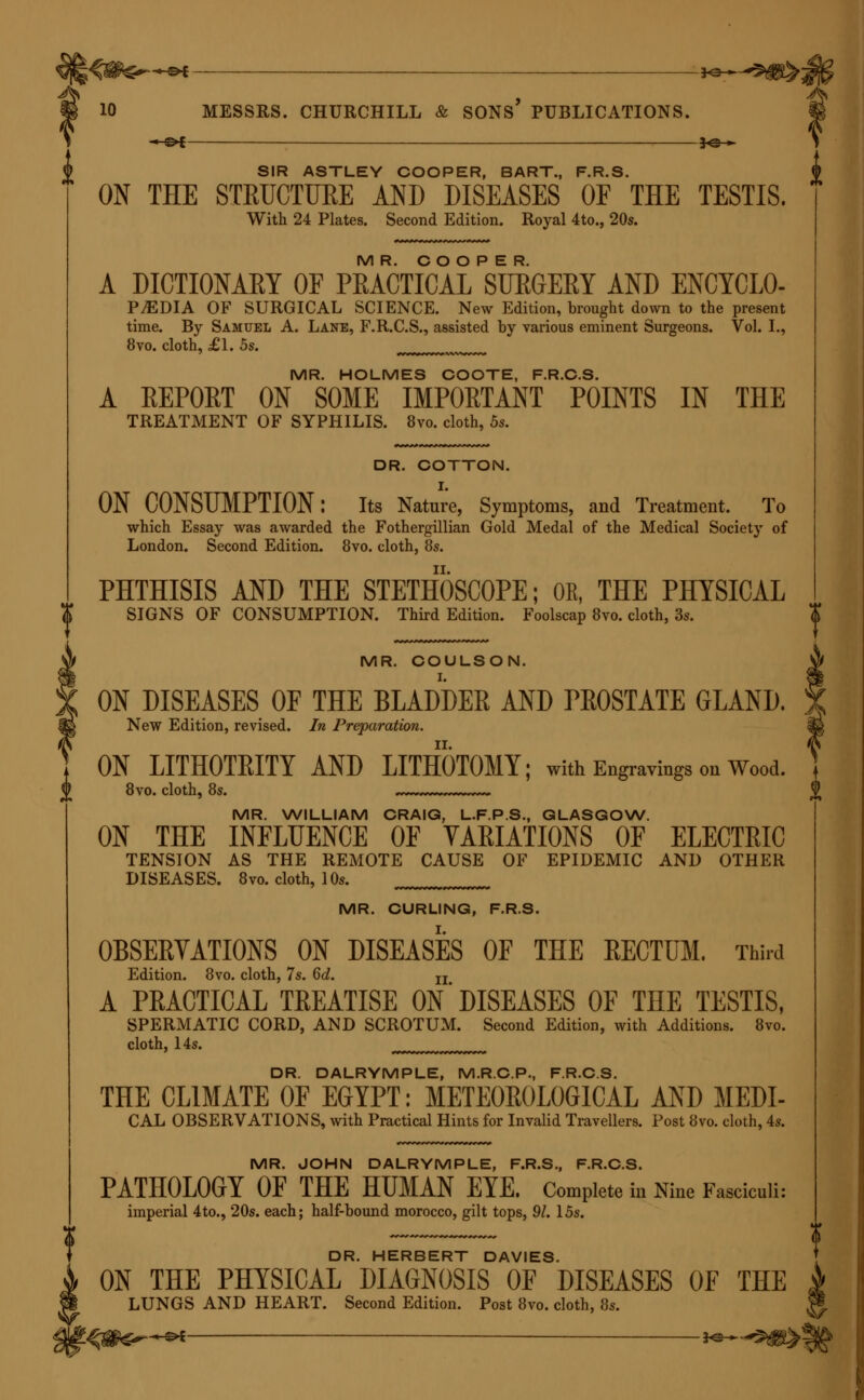 JO-*- SIR ASTLEY COOPER, BART., F.R.S. ON THE STRUCTURE AND DISEASES OF THE TESTIS. With 24 Plates. Second Edition. Royal 4to., 20s. MR. COOPER. A DICTIONARY OF PRACTICAL SURGERY AND ENCYCLO- P.EDIA OF SURGICAL SCIENCE. New Edition, brought down to the present time. By Samuel A. Lane, F.R.C.S., assisted by various eminent Surgeons. Vol. I., 8vo. cloth, £1. 5s. MR. HOLMES COOTE, F.R.C.S. A KEPORT ON SOME IMPOKTANT POINTS IN THE TREATMENT OF SYPHILIS. 8vo. cloth, 5s. DR. COTTON. ON CONSUMPTION: Its Nature, Symptoms, and Treatment. To which Essay was awarded the Fothergillian Gold Medal of the Medical Society of London. Second Edition. 8vo. cloth, 8s. PHTHISIS AND THE STETHOSCOPE; OR, THE PHYSICAL SIGNS OF CONSUMPTION. Third Edition. Foolscap 8vo. cloth, 3s. MR. COULSON. ON DISEASES OF THE BLADDER AND PROSTATE GLAND. New Edition, revised. In Preparation. ON LITHOTRITY AND LITHOTOMY; with Engravings on Wood. 8vo. cloth, 8s. MR. WILLIAM CRAIG, L.F.P.S., GLASGOW. ON THE INFLUENCE OF VAEIATIONS OF ELECTRIC TENSION AS THE REMOTE CAUSE OF EPIDEMIC AND OTHER DISEASES. 8vo. cloth, 10s. MR. CURLING, F.R.S. OBSERVATIONS ON DISEASES OF THE RECTUM. Third Edition. 8vo. cloth, 7s. 6d. u A PRACTICAL TREATISE ON DISEASES OF THE TESTIS, SPERMATIC CORD, AND SCROTUM. Second Edition, with Additions. 8vo. cloth, 14s. DR. DALRYMPLE, M.R.C.P., F.R.C.S. THE CLIMATE OF EGYPT: METEOROLOGICAL AND MEDI- CAL OBSERVATIONS, with Practical Hints for Invalid Travellers. Post 8vo. cloth, 4s. MR. JOHN DALRYMPLE, F.R.S., F.R.C.S. PATHOLOGY OF THE HUMAN EYE. Complete in Nine Fasciculi: imperial 4to., 20s. each; half-bound morocco, gilt tops, 91. 15s. DR. HERBERT DAVIES. ON THE PHYSICAL DIAGNOSIS OF DISEASES OF THE LUNGS AND HEART. Second Edition. Post 8vo. cloth, 8s. l^g&gr+e* —— H*-