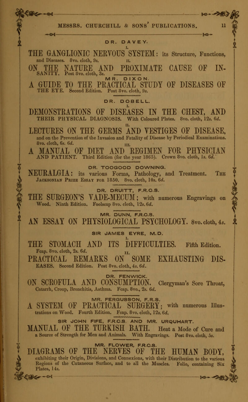 SH MESSRS. CHURCHILL & SONS PUBLICATIONS. 11 —©* — 3o » DR. D A V E Y. THE GANGLIONIC NERVOUS''SYSTEM: its Structure, Functions, and Diseases. 8vo. cloth, 9s. 11. ON THE NATURE AND PKOXIMATE CAUSE OF IN- SANITY. Post 8vo. cloth, 3s. MR. DIXON. A GUIDE TO THE PRACTICAL STUDY OF DISEASES OF THE EYE. Second Edition. Post 8vo. cloth, 9s. DR. DOBELL. DEMONSTRATIONS OF DISEASES IN THE CHEST, AND THEIR PHYSICAL DIAGNOSIS. With Coloured Plates. 8vo. cloth, 12s. 6d. LECTURES ON THE GERMS AND TESTIGES OF DISEASE, and on the Prevention of the Invasion and Fatality of Disease by Periodical Examinations. 8vo. cloth, 6s. 6d. m A MANUAL OF DIET AND REGIMEN FOR PHYSICIAN AND PATIENT. Third Edition (for the year 1865). Crown 8vo. cloth, Is. 6d. DR. TOOGOOD DOWNING. NEURALGIA: its various Forms, Pathology, and Treatment. The Jacksonian Prize Essay for 1850. 8vo. cloth, 10s. 6d. DR. DRUITT, F.R.C.S. THE SURGEON'S VADE-MECUM; with numerous Engravings on Wood. Ninth Edition. Foolscap 8vo. cloth, 12s. 6d. MR. DUNN, F.R.C.S. AN ESSAY ON PHYSIOLOGICAL PSYCHOLOGY. 8vo. cloth, 4,. SIR JAMES EYRE, M.D. THE STOMACH AND ITS DIFFICULTIES. Fifth Edition. Fcap. 8vo. cloth, 2s. 6d. u PRACTICAL REMARKS ON SOME EXHAUSTING DIS- EASES. Second Edition. Post 8vo. cloth, 4s. 6d. DR. FENWICK. ON SCROFULA AND CONSUMPTION. Clergyman's Sore Throat, Catarrh, Croup, Bronchitis, Asthma. Fcap. 8vo., 2s. 6d. MR. FERGUSSON, F.R.S. A SYSTEM OF PRACTICAL SURGERY; with numerous nius- trations on Wood. Fourth Edition. Fcap. 8vo. cloth, 12s. 6d. SIR JOHN FIFE, F.R.C.S. AND MR. URQUHART. MANUAL OF THE TURKISH BATH. Heat a Mode of Cure and a Source of Strength for Men and Animals. With Engravings. Post 8vo. cloth, 5s. MR. FLOWER, F.R.C.S. DIAGRAMS OF THE NERVES OF THE HUMAN BODY, exhibiting their Origin, Divisions, and Connexions, with their Distribution to the various Regions of the Cutaneous Surface, and to all the Muscles. Folio, containing Six Plates, 14s. * OE . 30 ►